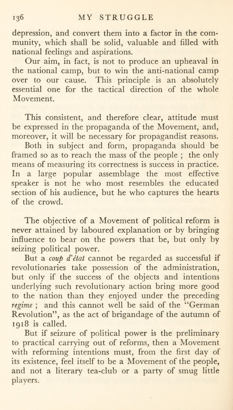 depression, and convert them into a factor in the com¬ munity, which shall be solid, valuable and filled with national feelings and aspirations. Our aim, in fact, is not to produce an upheaval in the national camp, but to win the anti-national camp over to our cause. This principle is an absolutely essential one for the tactical direction of the whole Movement. This consistent, and therefore clear, attitude must be expressed in the propaganda of the Movement, and, moreover, it will be necessary for propagandist reasons. Both in subject and form, propaganda should be framed so as to reach the mass of the people ; the only means of measuring its correctness is success in practice. In a large popular assemblage the most effective speaker is not he who most resembles the educated section of his audience, but he who captures the hearts of the crowd. The objective of a Movement of political reform is never attained by laboured explanation or by bringing influence to bear on the powers that be, but only by seizing political power. But a coup d'etat cannot be regarded as successful if revolutionaries take possession of the administration, but only if the success of the objects and intentions underlying such revolutionary action bring more good to the nation than they enjoyed under the preceding regime ; and this cannot well be said of the “German Revolution’5, as the act of brigandage of the autumn of 1918 is called. But if seizure of political power is the preliminary to practical carrying out of reforms, then a Movement with reforming intentions must, from the first day of its existence, feel itself to be a Movement of the people, and not a literary tea-club or a party of smug little players.