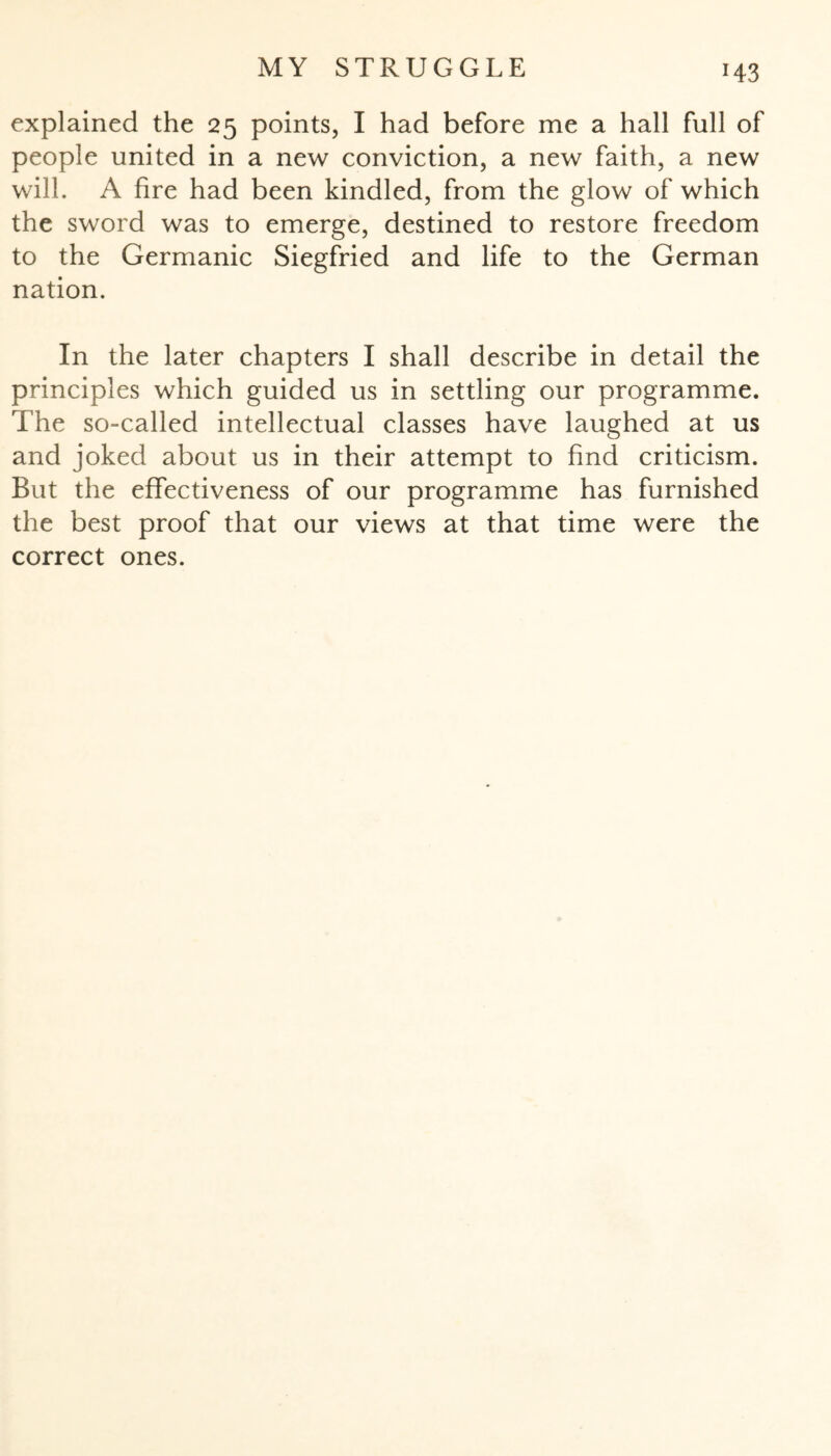 explained the 25 points, I had before me a hall full of people united in a new conviction, a new faith, a new will. A fire had been kindled, from the glow of which the sword was to emerge, destined to restore freedom to the Germanic Siegfried and life to the German nation. In the later chapters I shall describe in detail the principles which guided us in settling our programme. The so-called intellectual classes have laughed at us and joked about us in their attempt to find criticism. But the effectiveness of our programme has furnished the best proof that our views at that time were the correct ones.