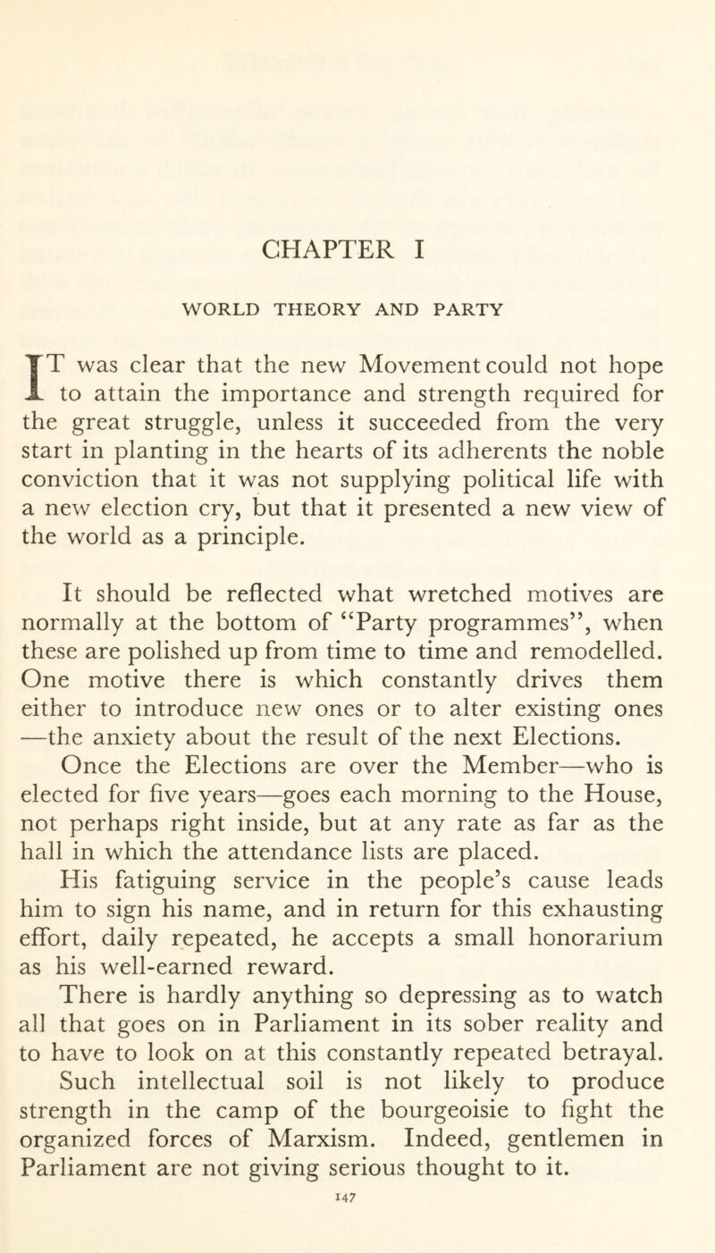 WORLD THEORY AND PARTY IT was clear that the new Movement could not hope to attain the importance and strength required for the great struggle, unless it succeeded from the very start in planting in the hearts of its adherents the noble conviction that it was not supplying political life with a new election cry, but that it presented a new view of the world as a principle. It should be reflected what wretched motives are normally at the bottom of “Party programmes”, when these are polished up from time to time and remodelled. One motive there is which constantly drives them either to introduce new ones or to alter existing ones —the anxiety about the result of the next Elections. Once the Elections are over the Member—who is elected for five years—goes each morning to the House, not perhaps right inside, but at any rate as far as the hall in which the attendance lists are placed. His fatiguing service in the people’s cause leads him to sign his name, and in return for this exhausting effort, daily repeated, he accepts a small honorarium as his well-earned reward. There is hardly anything so depressing as to watch all that goes on in Parliament in its sober reality and to have to look on at this constantly repeated betrayal. Such intellectual soil is not likely to produce strength in the camp of the bourgeoisie to fight the organized forces of Marxism. Indeed, gentlemen in Parliament are not giving serious thought to it.