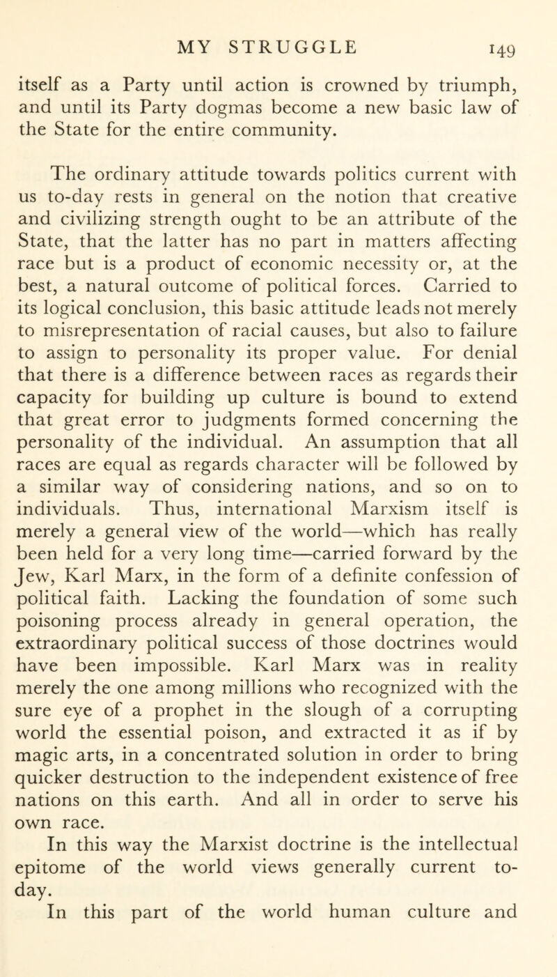 itself as a Party until action is crowned by triumph, and until its Party dogmas become a new basic law of the State for the entire community. The ordinary attitude towards politics current with us to-day rests in general on the notion that creative and civilizing strength ought to be an attribute of the State, that the latter has no part in matters affecting race but is a product of economic necessity or, at the best, a natural outcome of political forces. Carried to its logical conclusion, this basic attitude leads not merely to misrepresentation of racial causes, but also to failure to assign to personality its proper value. For denial that there is a difference between races as regards their capacity for building up culture is bound to extend that great error to judgments formed concerning the personality of the individual. An assumption that all races are equal as regards character will be followed by a similar way of considering nations, and so on to individuals. Thus, international Marxism itself is merely a general view of the world—which has really been held for a very long time—carried forward by the Jew, Karl Marx, in the form of a definite confession of political faith. Lacking the foundation of some such poisoning process already in general operation, the extraordinary political success of those doctrines would have been impossible. Karl Marx was in reality merely the one among millions who recognized with the sure eye of a prophet in the slough of a corrupting world the essential poison, and extracted it as if by magic arts, in a concentrated solution in order to bring quicker destruction to the independent existence of free nations on this earth. And all in order to serve his own race. In this way the Marxist doctrine is the intellectual epitome of the world views generally current to¬ day. In this part of the world human culture and