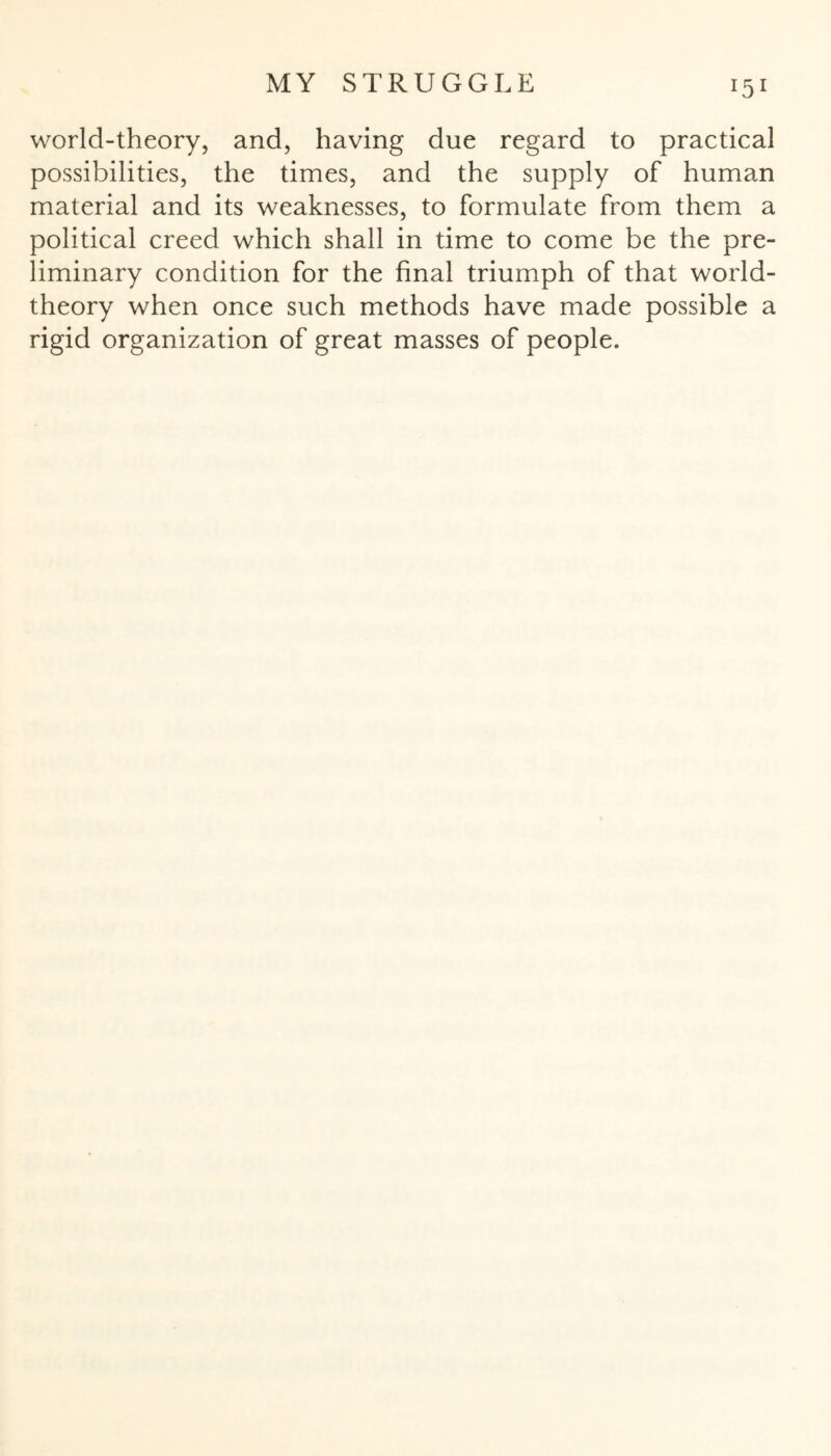 world-theory, and, having due regard to practical possibilities, the times, and the supply of human material and its weaknesses, to formulate from them a political creed which shall in time to come be the pre¬ liminary condition for the final triumph of that world- theory when once such methods have made possible a rigid organization of great masses of people.