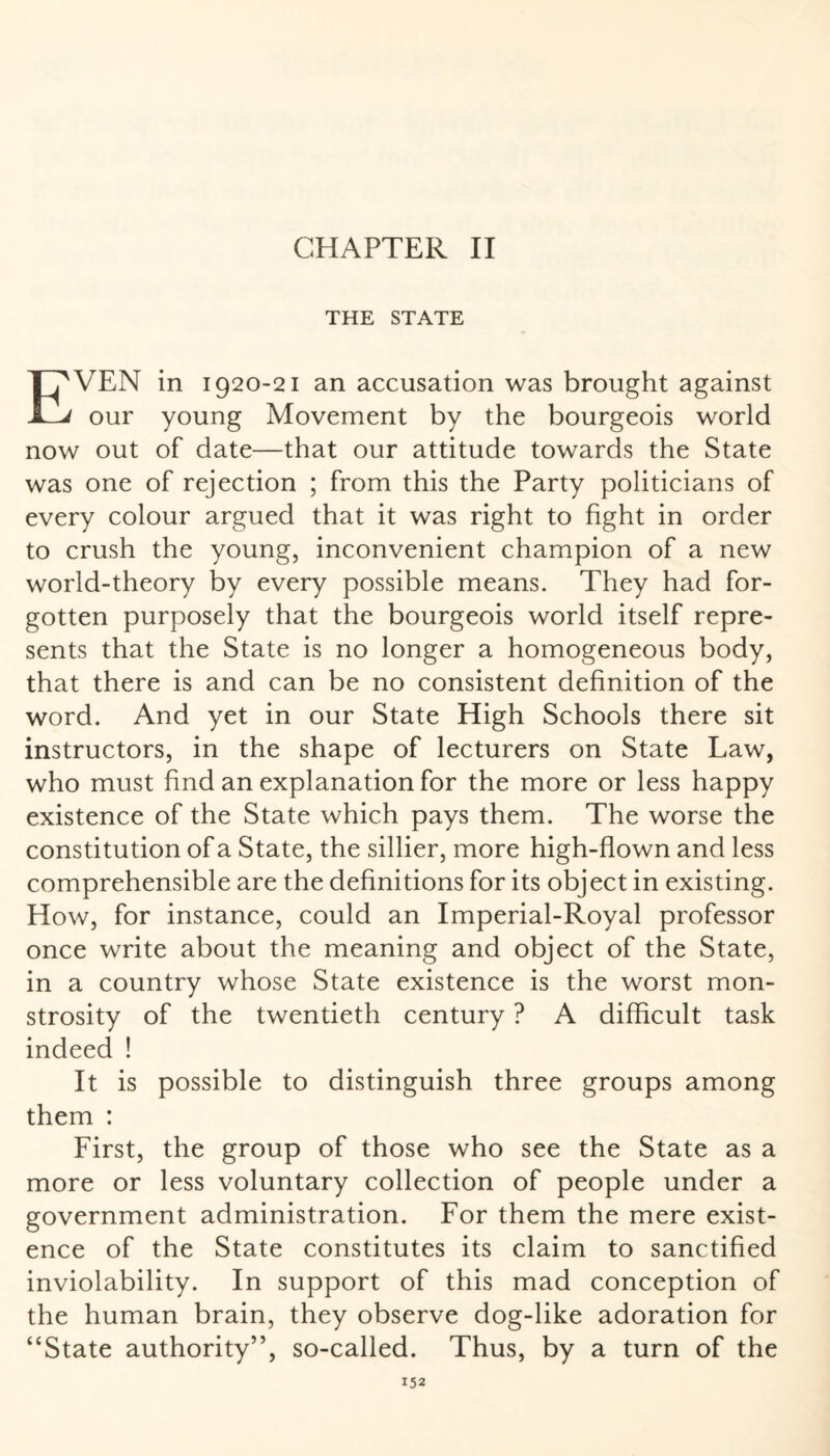 THE STATE EVEN in 1920-21 an accusation was brought against our young Movement by the bourgeois world now out of date—that our attitude towards the State was one of rejection ; from this the Party politicians of every colour argued that it was right to fight in order to crush the young, inconvenient champion of a new world-theory by every possible means. They had for¬ gotten purposely that the bourgeois world itself repre¬ sents that the State is no longer a homogeneous body, that there is and can be no consistent definition of the word. And yet in our State High Schools there sit instructors, in the shape of lecturers on State Law, who must find an explanation for the more or less happy existence of the State which pays them. The worse the constitution of a State, the sillier, more high-flown and less comprehensible are the definitions for its object in existing. How, for instance, could an Imperial-Royal professor once write about the meaning and object of the State, in a country whose State existence is the worst mon¬ strosity of the twentieth century ? A difficult task indeed ! It is possible to distinguish three groups among them : First, the group of those who see the State as a more or less voluntary collection of people under a government administration. For them the mere exist¬ ence of the State constitutes its claim to sanctified inviolability. In support of this mad conception of the human brain, they observe dog-like adoration for “State authority”, so-called. Thus, by a turn of the