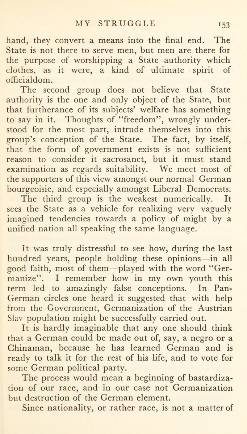 hand, they convert a means into the final end. The State is not there to serve men, but men are there for the purpose of worshipping a State authority which clothes, as it were, a kind of ultimate spirit of officialdom. The second group does not believe that State authority is the one and only object of the State, but that furtherance of its subjects5 welfare has something to say in it. Thoughts of “freedom”, wrongly under¬ stood for the most part, intrude themselves into this group’s conception of the State. The fact, by itself, that the form of government exists is not sufficient reason to consider it sacrosanct, but it must stand examination as regards suitability. We meet most of the supporters of this view amongst our normal German bourgeoisie, and especially amongst Liberal Democrats. The third group is the weakest numerically. It sees the State as a vehicle for realizing very vaguely imagined tendencies towards a policy of might by a unified nation all speaking the same language. It was truly distressful to see how, during the last hundred years, people holding these opinions—in all good faith, most of them—played with the word “Ger¬ manize”. I remember how in my own youth this term led to amazingly false conceptions. In Pan- German circles one heard it suggested that with help from the Government, Germanization of the Austrian Slav population might be successfully carried out. It is hardly imaginable that any one should think that a German could be made out of, say, a negro or a Chinaman, because he has learned German and is ready to talk it for the rest of his life, and to vote for some German political party. The process would mean a beginning of bastardiza¬ tion of our race, and in our case not Germanization but destruction of the German element. Since nationality, or rather race, is not a matter of