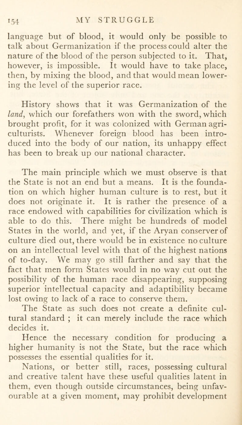 r54 language but. of blood, it would only be possible to talk about Germanization if the process could alter the nature of the blood of the person subjected to it. That, however, is impossible. It would have to take place, then, by mixing the blood, and that would mean lower¬ ing the level of the superior race. History shows that it was Germanization of the land, which our forefathers won with the sword, which brought profit, for it was colonized with German agri¬ culturists. Whenever foreign blood has been intro¬ duced into the body of our nation, its unhappy effect has been to break up our national character. The main principle which we must observe is that the State is not an end but a means. It is the founda¬ tion on which higher human culture is to rest, but it does not originate it. It is rather the presence of a race endowed with capabilities for civilization which is able to do this. There might be hundreds of model States in the world, and yet, if the Aryan conserverof culture died out, there would be in existence no culture on an intellectual level with that of the highest nations of to-day. We may go still farther and say that the fact that men form States would in no way cut out the possibility of the human race disappearing, supposing superior intellectual capacity and adaptibility became lost owing to lack of a race to conserve them. The State as such does not create a definite cul¬ tural standard ; it can merely include the race which decides it. Hence the necessary condition for producing a higher humanity is not the State, but the race which possesses the essential qualities for it. Nations, or better still, races, possessing cultural and creative talent have these useful qualities latent in them, even though outside circumstances, being unfav¬ ourable at a given moment, may prohibit development