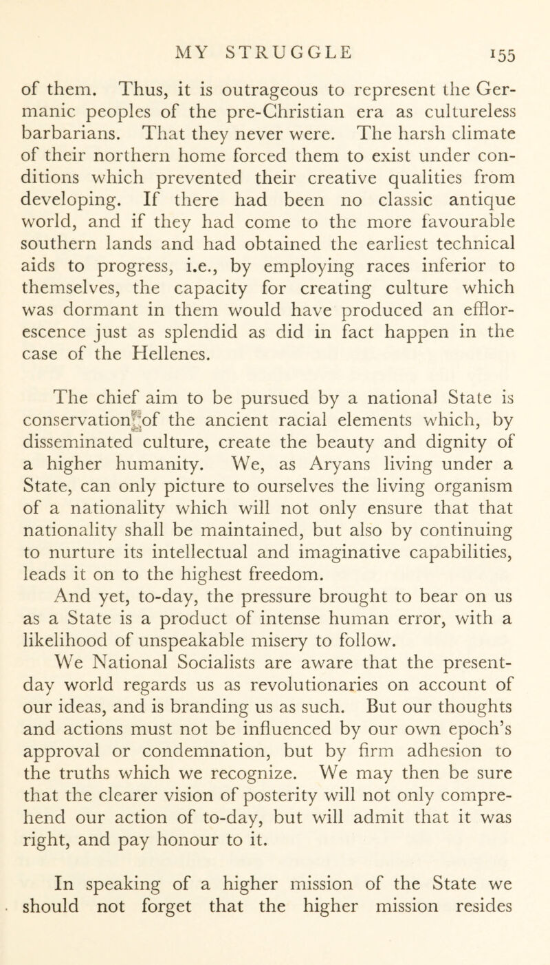 !55 of them. Thus, it is outrageous to represent the Ger¬ manic peoples of the pre-Christian era as cultureless barbarians. That they never were. The harsh climate of their northern home forced them to exist under con¬ ditions which prevented their creative qualities from developing. If there had been no classic antique world, and if they had come to the more favourable southern lands and had obtained the earliest technical aids to progress, i.e., by employing races inferior to themselves, the capacity for creating culture which was dormant in them would have produced an efflor¬ escence just as splendid as did in fact happen in the case of the Hellenes. The chief aim to be pursued by a national State is conservationyof the ancient racial elements which, by disseminated culture, create the beauty and dignity of a higher humanity. We, as Aryans living under a State, can only picture to ourselves the living organism of a nationality which will not only ensure that that nationality shall be maintained, but also by continuing to nurture its intellectual and imaginative capabilities, leads it on to the highest freedom. And yet, to-day, the pressure brought to bear on us as a State is a product of intense human error, with a likelihood of unspeakable misery to follow. We National Socialists are aware that the present- day world regards us as revolutionaries on account of our ideas, and is branding us as such. But our thoughts and actions must not be influenced by our own epoch’s approval or condemnation, but by firm adhesion to the truths which we recognize. We may then be sure that the clearer vision of posterity will not only compre¬ hend our action of to-day, but will admit that it was right, and pay honour to it. In speaking of a higher mission of the State we should not forget that the higher mission resides
