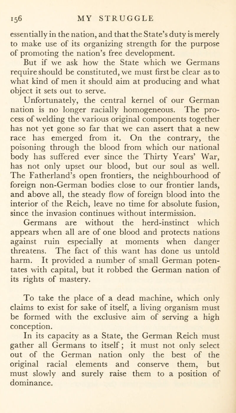 essentially in the nation, and that the State’s duty is merely to make use of its organizing strength for the purpose of promoting the nation’s free development. But if we ask how the State which we Germans require should be constituted, we must first be clear as to what kind of men it should aim at producing and what object it sets out to serve. Unfortunately, the central kernel of our German nation is no longer racially homogeneous. The pro¬ cess of welding the various original components together has not yet gone so far that we can assert that a new race has emerged from it. On the contrary, the poisoning through the blood from which our national body has suffered ever since the Thirty Years’ War, has not only upset our blood, but our soul as well. The Fatherland’s open frontiers, the neighbourhood of foreign non-German bodies close to our frontier lands, and above all, the steady flow of foreign blood into the interior of the Reich, leave no time for absolute fusion, since the invasion continues without intermission. Germans are without the herd-instinct which appears when all are of one blood and protects nations against ruin especially at moments when danger threatens. The fact of this want has done us untold harm. It provided a number of small German poten¬ tates with capital, but it robbed the German nation of its rights of mastery. To take the place of a dead machine, which only claims to exist for sake of itself, a living organism must be formed with the exclusive aim of serving a high conception. In its capacity as a State, the German Reich must gather all Germans to itself; it must not only select out of the German nation only the best of the original racial elements and conserve them, but must slowly and surely raise them to a position of dominance.