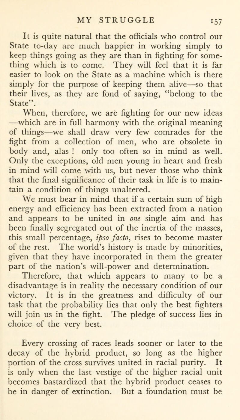 x57 It is quite natural that the officials who control our State to-day are much happier in working simply to keep things going as they are than in fighting for some¬ thing which is to come. They will feel that it is far easier to look on the State as a machine which is there simply for the purpose of keeping them alive—so that their lives, as they are fond of saying, “belong to the State”. When, therefore, we are fighting for our new ideas —which are in full harmony with the original meaning of things—we shall draw very few comrades for the fight from a collection of men, who are obsolete in body and, alas ! only too often so in mind as well. Only the exceptions, old men young in heart and fresh in mind will come with us, but never those who think that the final significance of their task in life is to main¬ tain a condition of things unaltered. We must bear in mind that if a certain sum of high energy and efficiency has been extracted from a nation and appears to be united in one single aim and has been finally segregated out of the inertia of the masses, this small percentage, ipso facto, rises to become master of the rest. The world’s history is made by minorities, given that they have incorporated in them the greater part of the nation’s will-power and determination. Therefore, that which appears to many to be a disadvantage is in reality the necessary condition of our victory. It is in the greatness and difficulty of our task that the probability lies that only the best fighters will join us in the fight. The pledge of success lies in choice of the very best. Every crossing of races leads sooner or later to the decay of the hybrid product, so long as the higher portion of the cross survives united in racial purity. It is only when the last vestige of the higher racial unit becomes bastardized that the hybrid product ceases to be in danger of extinction. But a foundation must be
