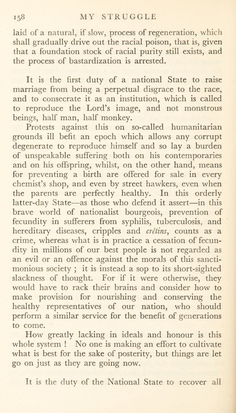 laid of a natural, if slow, process of regeneration, which shall gradually drive out the racial poison, that is, given that a foundation stock of racial purity still exists, and the process of bastardization is arrested. It is the first duty of a national State to raise marriage from being a perpetual disgrace to the race, and to consecrate it as an institution, which is called to reproduce the Lord’s image, and not monstrous beings, half man, half monkey. Protests against this on so-called humanitarian grounds ill befit an epoch which allows any corrupt degenerate to reproduce himself and so lay a burden of unspeakable suffering both on his contemporaries and on his offspring, whilst, on the other hand, means for preventing a birth are offered for sale in every chemist’s shop, and even by street hawkers, even when the parents are perfectly healthy. In this orderly latter-day State—as those who defend it assert—in this brave world of nationalist bourgeois, prevention of fecundity in sufferers from syphilis, tuberculosis, and hereditary diseases, cripples and cretins, counts as a crime, whereas what is in practice a cessation of fecun¬ dity in millions of our best people is not regarded as an evil or an offence against the morals of this sancti¬ monious society ; it is instead a sop to its short-sighted slackness of thought. For if it were otherwise, they would have to rack their brains and consider how to make provision for nourishing and conserving the healthy representatives of our nation, who should perform a similar service for the benefit of generations to come. How greatly lacking in ideals and honour is this whole system ! No one is making an effort to cultivate what is best for the sake of posterity, but things are let go on just as they are going now. It is the duty of the National State to recover all