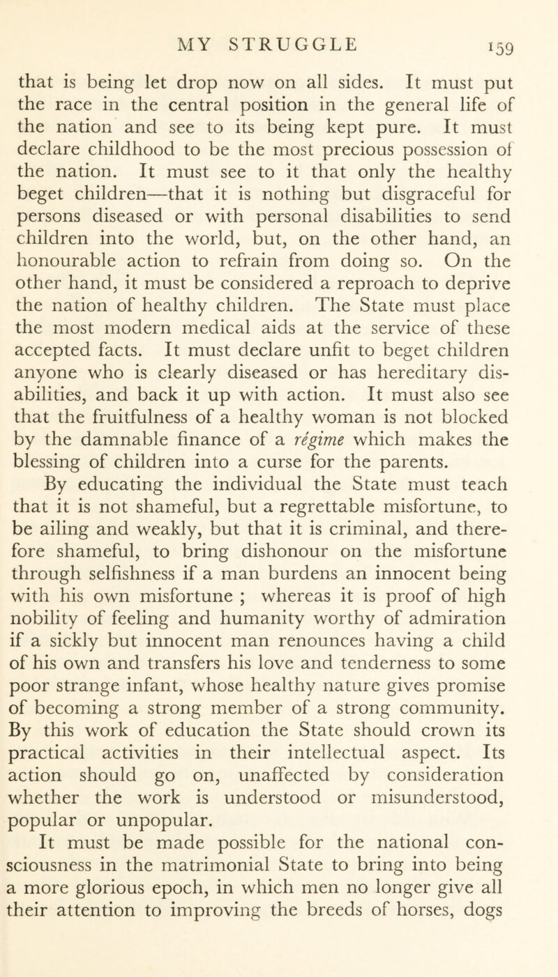 *59 that is being let drop now on all sides. It must put the race in the central position in the general life of the nation and see to its being kept pure. It must declare childhood to be the most precious possession of the nation. It must see to it that only the healthy beget children—that it is nothing but disgraceful for persons diseased or with personal disabilities to send children into the world, but, on the other hand, an honourable action to refrain from doing so. On the other hand, it must be considered a reproach to deprive the nation of healthy children. The State must place the most modern medical aids at the service of these accepted facts. It must declare unfit to beget children anyone who is clearly diseased or has hereditary dis¬ abilities, and back it up with action. It must also see that the fruitfulness of a healthy woman is not blocked by the damnable finance of a regime which makes the blessing of children into a curse for the parents. By educating the individual the State must teach that it is not shameful, but a regrettable misfortune, to be ailing and weakly, but that it is criminal, and there¬ fore shameful, to bring dishonour on the misfortune through selfishness if a man burdens an innocent being with his own misfortune ; whereas it is proof of high nobility of feeling and humanity worthy of admiration if a sickly but innocent man renounces having a child of his own and transfers his love and tenderness to some poor strange infant, whose healthy nature gives promise of becoming a strong member of a strong community. By this work of education the State should crown its practical activities in their intellectual aspect. Its action should go on, unaffected by consideration whether the work is understood or misunderstood, popular or unpopular. It must be made possible for the national con¬ sciousness in the matrimonial State to bring into being a more glorious epoch, in which men no longer give all their attention to improving the breeds of horses, dogs