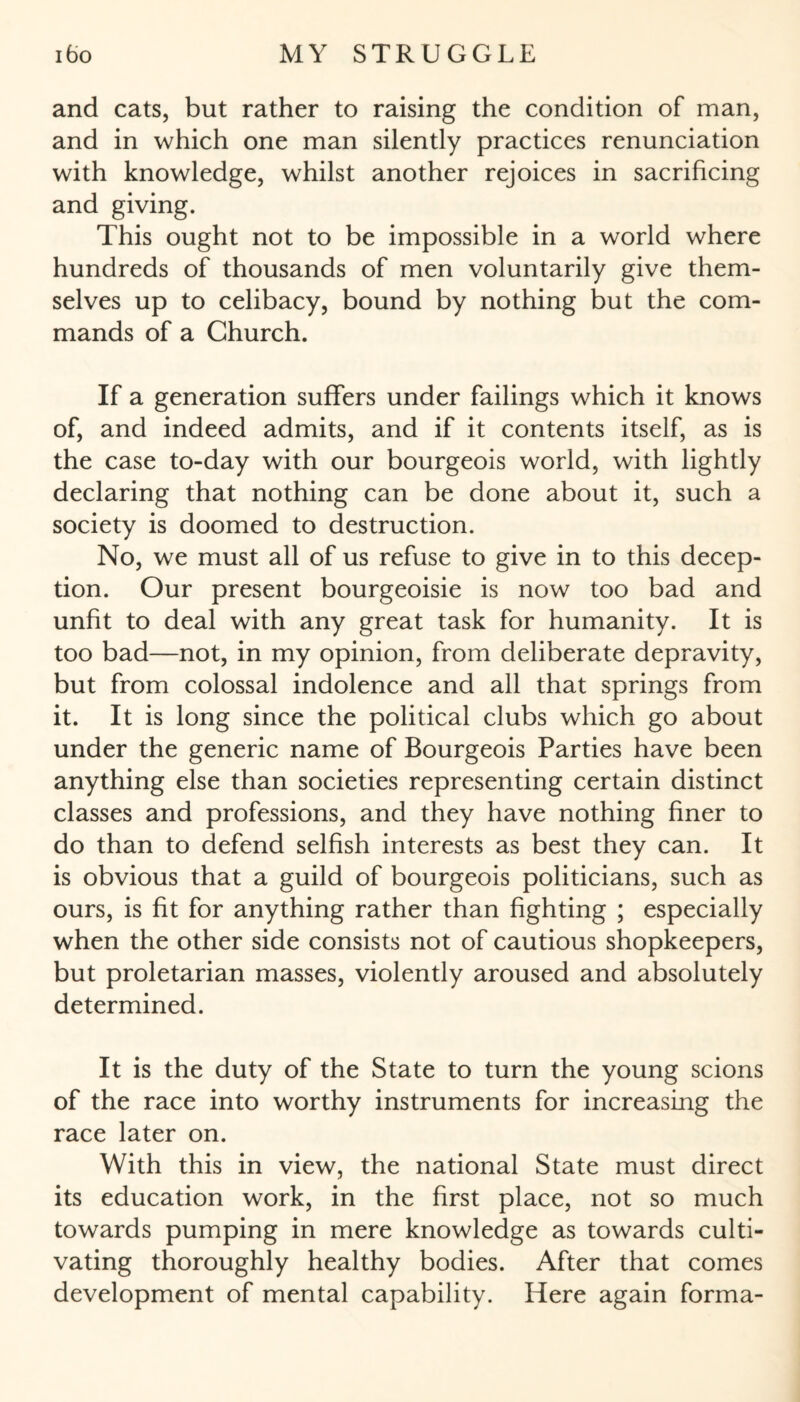 and cats, but rather to raising the condition of man, and in which one man silently practices renunciation with knowledge, whilst another rejoices in sacrificing and giving. This ought not to be impossible in a world where hundreds of thousands of men voluntarily give them¬ selves up to celibacy, bound by nothing but the com¬ mands of a Church. If a generation suffers under failings which it knows of, and indeed admits, and if it contents itself, as is the case to-day with our bourgeois world, with lightly declaring that nothing can be done about it, such a society is doomed to destruction. No, we must all of us refuse to give in to this decep¬ tion. Our present bourgeoisie is now too bad and unfit to deal with any great task for humanity. It is too bad—not, in my opinion, from deliberate depravity, but from colossal indolence and all that springs from it. It is long since the political clubs which go about under the generic name of Bourgeois Parties have been anything else than societies representing certain distinct classes and professions, and they have nothing finer to do than to defend selfish interests as best they can. It is obvious that a guild of bourgeois politicians, such as ours, is fit for anything rather than fighting ; especially when the other side consists not of cautious shopkeepers, but proletarian masses, violently aroused and absolutely determined. It is the duty of the State to turn the young scions of the race into worthy instruments for increasing the race later on. With this in view, the national State must direct its education work, in the first place, not so much towards pumping in mere knowledge as towards culti¬ vating thoroughly healthy bodies. After that comes development of mental capability. Here again forma-