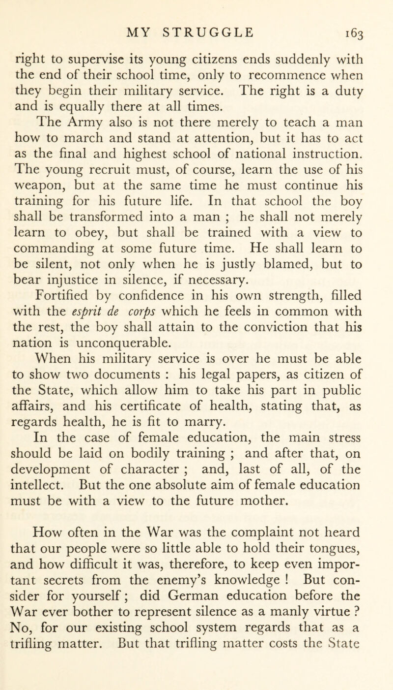 right to supervise its young citizens ends suddenly with the end of their school time, only to recommence when they begin their military service. The right is a duty and is equally there at all times. The Army also is not there merely to teach a man how to march and stand at attention, but it has to act as the final and highest school of national instruction. The young recruit must, of course, learn the use of his weapon, but at the same time he must continue his training for his future life. In that school the boy shall be transformed into a man ; he shall not merely learn to obey, but shall be trained with a view to commanding at some future time. He shall learn to be silent, not only when he is justly blamed, but to bear injustice in silence, if necessary. Fortified by confidence in his own strength, filled with the esprit de corps which he feels in common with the rest, the boy shall attain to the conviction that his nation is unconquerable. When his military service is over he must be able to show two documents : his legal papers, as citizen of the State, which allow him to take his part in public affairs, and his certificate of health, stating that, as regards health, he is fit to marry. In the case of female education, the main stress should be laid on bodily training ; and after that, on development of character ; and, last of all, of the intellect. But the one absolute aim of female education must be with a view to the future mother. How often in the War was the complaint not heard that our people were so little able to hold their tongues, and how difficult it was, therefore, to keep even impor¬ tant secrets from the enemy’s knowledge ! But con¬ sider for yourself; did German education before the War ever bother to represent silence as a manly virtue ? No, for our existing school system regards that as a trifling matter. But that trifling matter costs the State