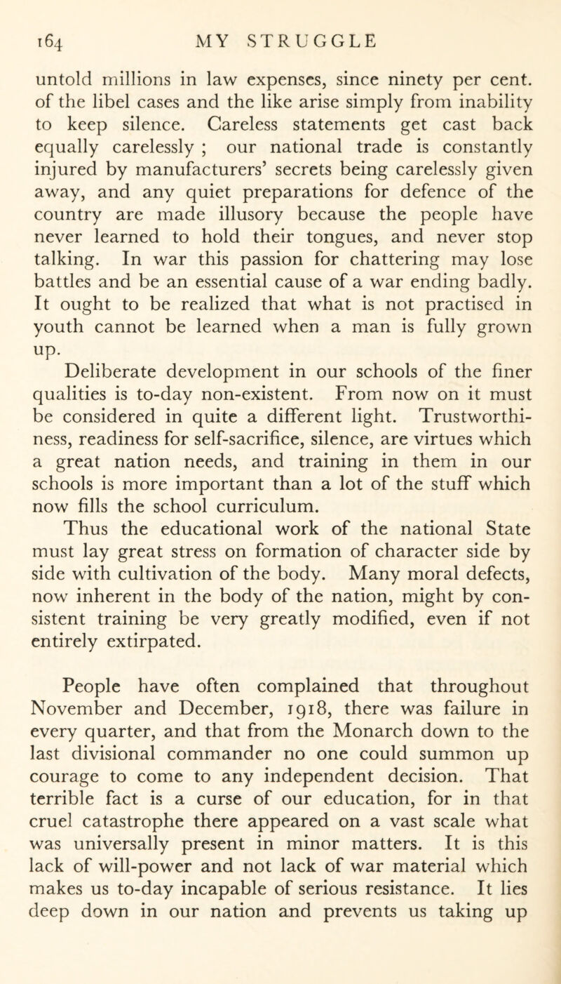 untold millions in law expenses, since ninety per cent, of the libel cases and the like arise simply from inability to keep silence. Careless statements get cast back equally carelessly ; our national trade is constantly injured by manufacturers’ secrets being carelessly given away, and any quiet preparations for defence of the country are made illusory because the people have never learned to hold their tongues, and never stop talking. In war this passion for chattering may lose battles and be an essential cause of a war ending badly. It ought to be realized that what is not practised in youth cannot be learned when a man is fully grown up. Deliberate development in our schools of the finer qualities is to-day non-existent. From now on it must be considered in quite a different light. Trustworthi¬ ness, readiness for self-sacrifice, silence, are virtues which a great nation needs, and training in them in our schools is more important than a lot of the stuff which now fills the school curriculum. Thus the educational work of the national State must lay great stress on formation of character side by side with cultivation of the body. Many moral defects, now inherent in the body of the nation, might by con¬ sistent training be very greatly modified, even if not entirely extirpated. People have often complained that throughout November and December, 1918, there was failure in every quarter, and that from the Monarch down to the last divisional commander no one could summon up courage to come to any independent decision. That terrible fact is a curse of our education, for in that cruel catastrophe there appeared on a vast scale what was universally present in minor matters. It is this lack of will-power and not lack of war material which makes us to-day incapable of serious resistance. It lies deep down in our nation and prevents us taking up