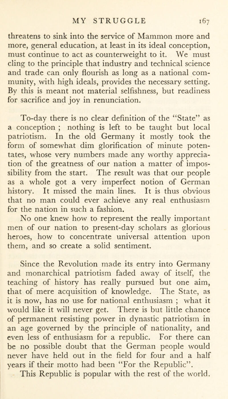 threatens to sink into the service of Mammon more and more, general education, at least in its ideal conception, must continue to act as counterweight to it. We must cling to the principle that industry and technical science and trade can only flourish as long as a national com¬ munity, with high ideals, provides the necessary setting. By this is meant not material selfishness, but readiness for sacrifice and joy in renunciation. To-day there is no clear definition of the “State” as a conception ; nothing is left to be taught but local patriotism. In the old Germany it mostly took the form of somewhat dim glorification of minute poten¬ tates, whose very numbers made any worthy apprecia¬ tion of the greatness of our nation a matter of impos¬ sibility from the start. The result was that our people as a whole got a very imperfect notion of German history. It missed the main lines. It is thus obvious that no man could ever achieve any real enthusiasm for the nation in such a fashion. No one knew how to represent the really important men of our nation to present-day scholars as glorious heroes, how to concentrate universal attention upon them, and so create a solid sentiment. Since the Revolution made its entry into Germany and monarchical patriotism faded away of itself, the teaching of history has really pursued but one aim, that of mere acquisition of knowledge. The State, as it is now, has no use for national enthusiasm ; what it would like it will never get. There is but little chance of permanent resisting power in dynastic patriotism in an age governed by the principle of nationality, and even less of enthusiasm for a republic. For there can be no possible doubt that the German people would never have held out in the field for four and a half years if their motto had been “For the Republic”. This Republic is popular with the rest of the world.