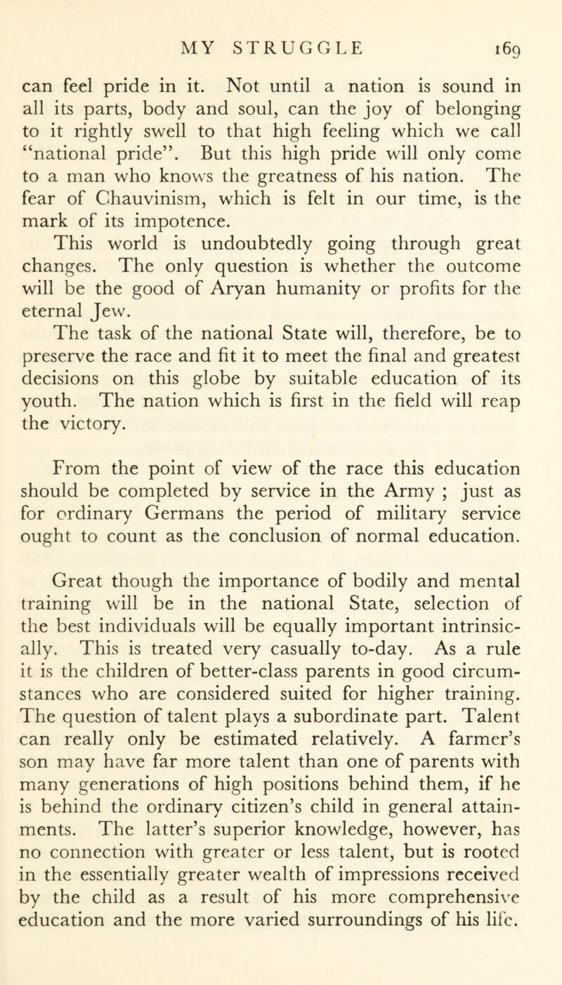 can feel pride in it. Not until a nation is sound in all its parts, body and soul, can the joy of belonging to it rightly swell to that high feeling which we call “national pride”. But this high pride will only come to a man who knows the greatness of his nation. The fear of Chauvinism, which is felt in our time, is the mark of its impotence. This world is undoubtedly going through great changes. The only question is whether the outcome will be the good of Aryan humanity or profits for the eternal Jew. The task of the national State will, therefore, be to preserve the race and fit it to meet the final and greatest decisions on this globe by suitable education of its youth. The nation which is first in the field will reap the victory. From the point of view of the race this education should be completed by service in the Army ; just as for ordinary Germans the period of military service ought to count as the conclusion of normal education. Great though the importance of bodily and mental training will be in the national State, selection of the best individuals will be equally important intrinsic¬ ally. This is treated very casually to-day. As a rule it is the children of better-class parents in good circum¬ stances who are considered suited for higher training. The question of talent plays a subordinate part. Talent can really only be estimated relatively. A farmer’s son may have far more talent than one of parents with many generations of high positions behind them, if he is behind the ordinary citizen’s child in general attain¬ ments. The latter’s superior knowledge, however, has no connection with greater or less talent, but is rooted in the essentially greater wealth of impressions received by the child as a result of his more comprehensive education and the more varied surroundings of his life.