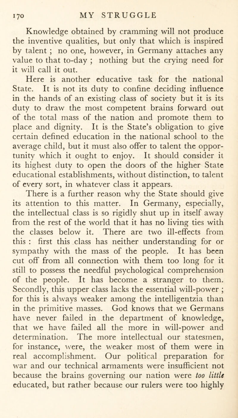 Knowledge obtained by cramming will not produce the inventive qualities, but only that which is inspired by talent ; no one, however, in Germany attaches any value to that to-day ; nothing but the crying need for it will call it out. Here is another educative task for the national State. It is not its duty to confine deciding influence in the hands of an existing class of society but it is its duty to draw the most competent brains forward out of the total mass of the nation and promote them to place and dignity. It is the State’s obligation to give certain defined education in the national school to the average child, but it must also offer to talent the oppor¬ tunity which it ought to enjoy. It should consider it its highest duty to open the doors of the higher State educational establishments, without distinction, to talent of every sort, in whatever class it appears. There is a further reason why the State should give its attention to this matter. In Germany, especially, the intellectual class is so rigidly shut up in itself away from the rest of the world that it has no living ties with the classes below it. There are two ill-effects from this : first this class has neither understanding for or sympathy with the mass of the people. It has been cut off from all connection with them too long for it still to possess the needful psychological comprehension of the people. It has become a stranger to them. Secondly, this upper class lacks the essential will-power ; for this is always weaker among the intelligentzia than in the primitive masses. God knows that we Germans have never failed in the department of knowledge, that we have failed all the more in will-power and determination. The more intellectual our statesmen, for instance, were, the weaker most of them were in real accomplishment. Our political preparation for war and our technical armaments were insufficient not because the brains governing our nation were too little educated, but rather because our rulers were too highly