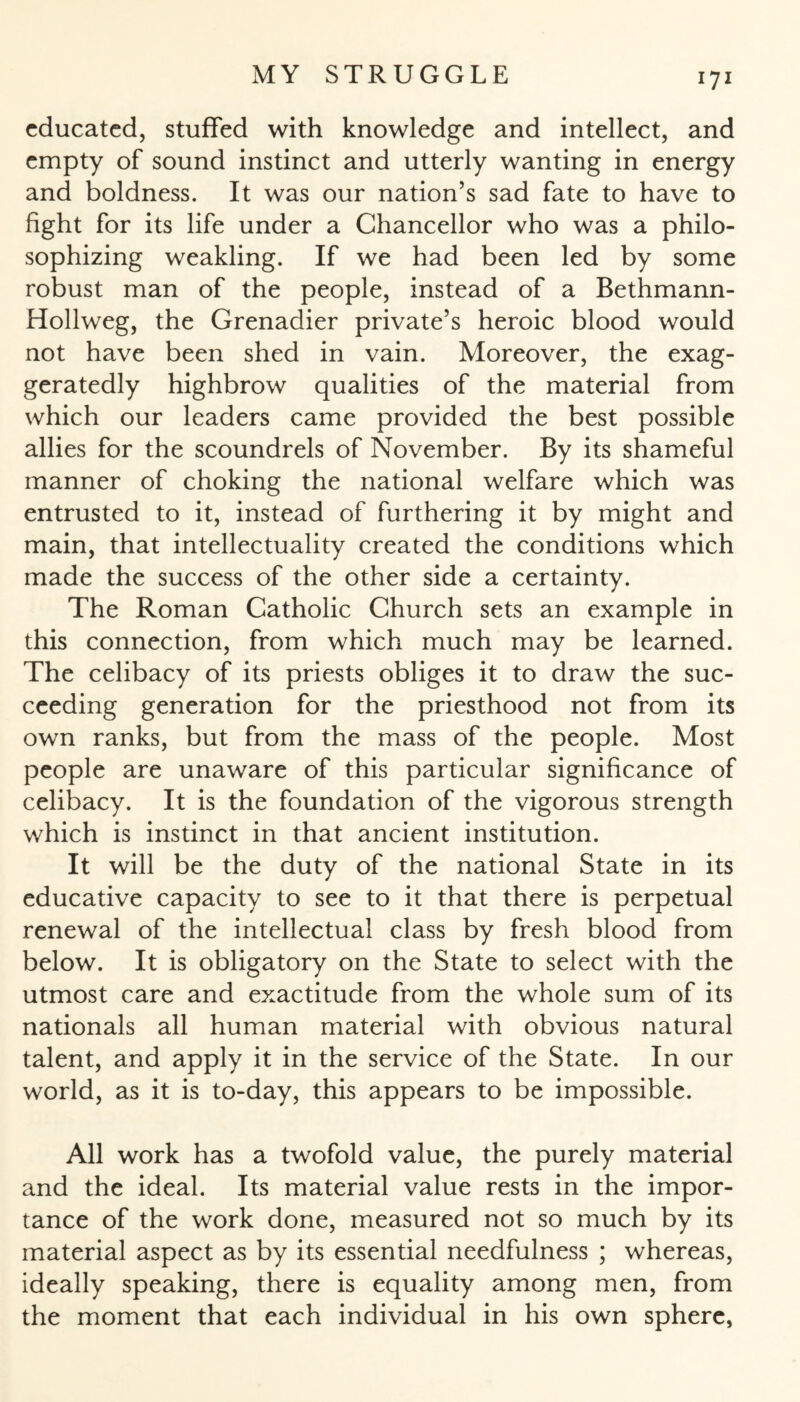 educated, stuffed with knowledge and intellect, and empty of sound instinct and utterly wanting in energy and boldness. It was our nation’s sad fate to have to fight for its life under a Chancellor who was a philo¬ sophizing weakling. If we had been led by some robust man of the people, instead of a Bethmann- Hollweg, the Grenadier private’s heroic blood would not have been shed in vain. Moreover, the exag¬ geratedly highbrow qualities of the material from which our leaders came provided the best possible allies for the scoundrels of November. By its shameful manner of choking the national welfare which was entrusted to it, instead of furthering it by might and main, that intellectuality created the conditions which made the success of the other side a certainty. The Roman Catholic Church sets an example in this connection, from which much may be learned. The celibacy of its priests obliges it to draw the suc¬ ceeding generation for the priesthood not from its own ranks, but from the mass of the people. Most people are unaware of this particular significance of celibacy. It is the foundation of the vigorous strength which is instinct in that ancient institution. It will be the duty of the national State in its educative capacity to see to it that there is perpetual renewal of the intellectual class by fresh blood from below. It is obligatory on the State to select with the utmost care and exactitude from the whole sum of its nationals all human material with obvious natural talent, and apply it in the service of the State. In our world, as it is to-day, this appears to be impossible. All work has a twofold value, the purely material and the ideal. Its material value rests in the impor¬ tance of the work done, measured not so much by its material aspect as by its essential needfulness ; whereas, ideally speaking, there is equality among men, from the moment that each individual in his own sphere,