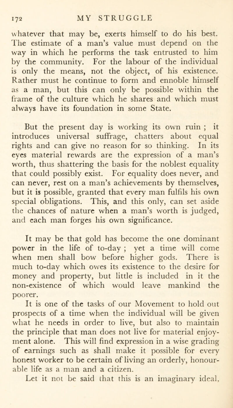 whatever that may be, exerts himself to do his best. The estimate of a man’s value must depend on the way in which he performs the task entrusted to him by the community. For the labour of the individual is only the means, not the object, of his existence. Rather must he continue to form and ennoble himself as a man, but this can only be possible within the frame of the culture which he shares and which must always have its foundation in some State. But the present day is working its own ruin ; it introduces universal suffrage, chatters about equal rights and can give no reason for so thinking. In its eyes material rewards are the expression of a man’s worth, thus shattering the basis for the noblest equality that could possibly exist. For equality does never, and can never, rest on a man’s achievements by themselves, but it is possible, granted that every man fulfils his own special obligations. This, and this only, can set aside the chances of nature when a man’s worth is judged, and each man forges his own significance. It may be that gold has become the one dominant power in the life of to-day ; yet a time will come when men shall bow before higher gods. There is much to-day which owes its existence to the desire for money and property, but little is included in it the non-existence of which would leave mankind the poorer. It is one of the tasks of our Movement to hold out prospects of a time when the individual will be given what he needs in order to live, but also to maintain the principle that man does not live for material enjoy¬ ment alone. This will find expression in a wise grading of earnings such as shall make it possible for every honest worker to be certain of living an orderly, honour¬ able life as a man and a citizen. Let it not be said that this is an imaginary ideal.