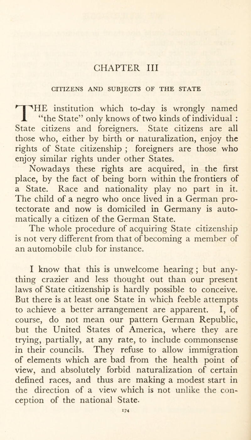 CITIZENS AND SUBJECTS OF THE STATE 'T^HE institution which to-day is wrongly named jl “the State” only knows of two kinds of individual : State citizens and foreigners. State citizens are all those who, either by birth or naturalization, enjoy the rights of State citizenship ; foreigners are those who enjoy similar rights under other States. Nowadays these rights are acquired, in the first place, by the fact of being born within the frontiers of a State. Race and nationality play no part in it. The child of a negro who once lived in a German pro¬ tectorate and now is domiciled in Germany is auto¬ matically a citizen of the German State. The whole procedure of acquiring State citizenship is not very different from that of becoming a member of an automobile club for instance. I know that this is unwelcome hearing ; but any¬ thing crazier and less thought out than our present laws of State citizenship is hardly possible to conceive. But there is at least one State in which feeble attempts to achieve a better arrangement are apparent. I, of course, do not mean our pattern German Republic, but the United States of America, where they are trying, partially, at any rate, to include commonsense in their councils. They refuse to allow immigration of elements which are bad from the health point of view, and absolutely forbid naturalization of certain defined races, and thus are making a modest start in the direction of a view which is not unlike the con¬ ception of the national State. 17 4