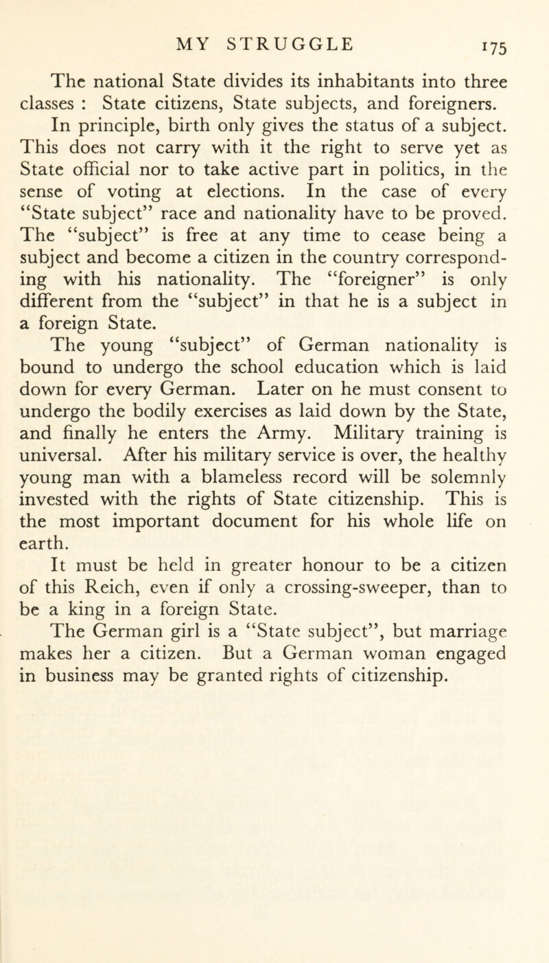 *75 The national State divides its inhabitants into three classes : State citizens, State subjects, and foreigners. In principle, birth only gives the status of a subject. This does not carry with it the right to serve yet as State official nor to take active part in politics, in the sense of voting at elections. In the case of every “State subject” race and nationality have to be proved. The “subject” is free at any time to cease being a subject and become a citizen in the country correspond¬ ing with his nationality. The “foreigner” is only different from the “subject” in that he is a subject in a foreign State. The young “subject” of German nationality is bound to undergo the school education which is laid down for every German. Later on he must consent to undergo the bodily exercises as laid down by the State, and finally he enters the Army. Military training is universal. After his military service is over, the healthy young man with a blameless record will be solemnly invested with the rights of State citizenship. This is the most important document for his whole life on earth. It must be held in greater honour to be a citizen of this Reich, even if only a crossing-sweeper, than to be a king in a foreign State. The German girl is a “State subject”, but marriage makes her a citizen. But a German woman engaged in business may be granted rights of citizenship.