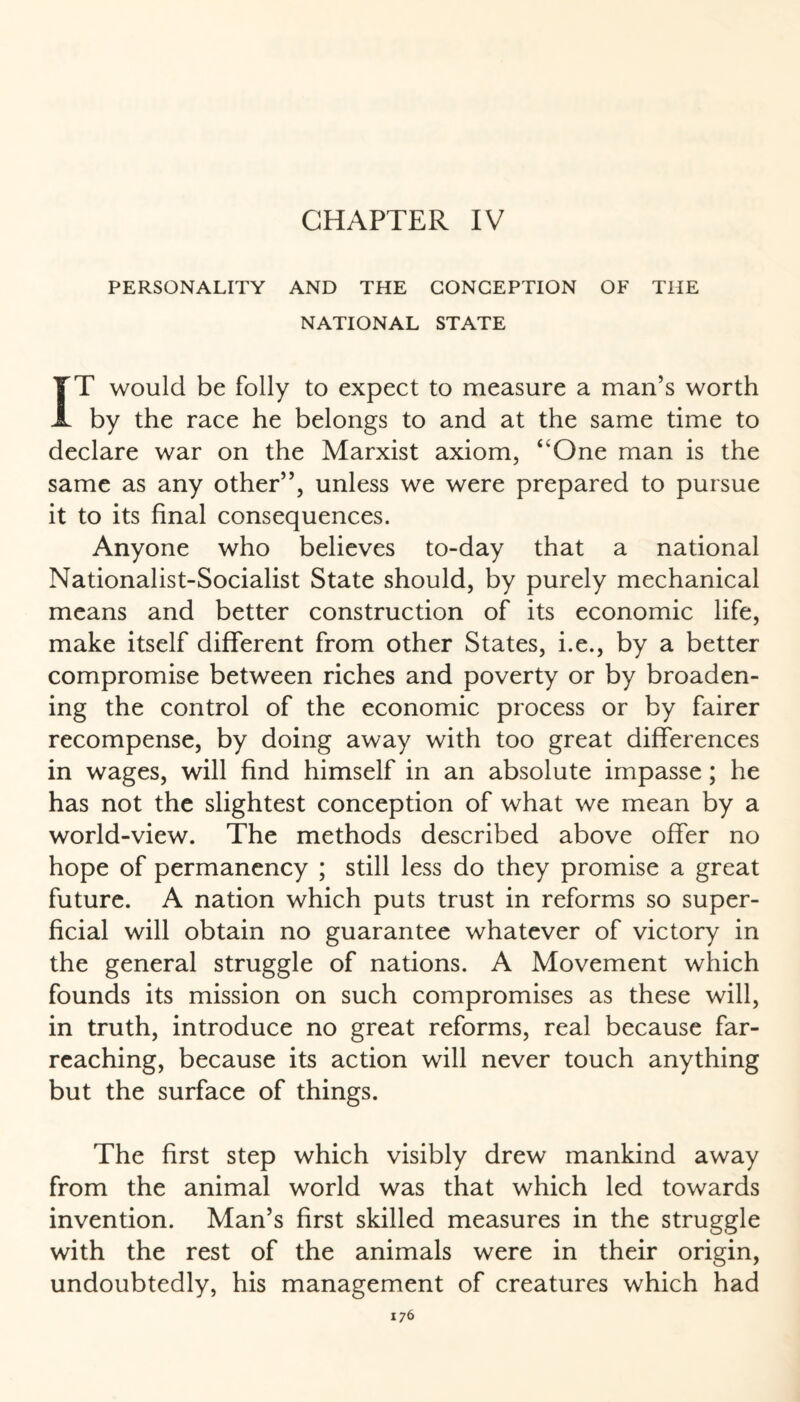 PERSONALITY AND THE CONCEPTION OF THE NATIONAL STATE IT would be folly to expect to measure a man’s worth by the race he belongs to and at the same time to declare war on the Marxist axiom, “One man is the same as any other”, unless we were prepared to pursue it to its final consequences. Anyone who believes to-day that a national Nationalist-Socialist State should, by purely mechanical means and better construction of its economic life, make itself different from other States, i.e., by a better compromise between riches and poverty or by broaden¬ ing the control of the economic process or by fairer recompense, by doing away with too great differences in wages, will find himself in an absolute impasse; he has not the slightest conception of what we mean by a world-view. The methods described above offer no hope of permanency ; still less do they promise a great future. A nation which puts trust in reforms so super¬ ficial will obtain no guarantee whatever of victory in the general struggle of nations. A Movement which founds its mission on such compromises as these will, in truth, introduce no great reforms, real because far- reaching, because its action will never touch anything but the surface of things. The first step which visibly drew mankind away from the animal world was that which led towards invention. Man’s first skilled measures in the struggle with the rest of the animals were in their origin, undoubtedly, his management of creatures which had
