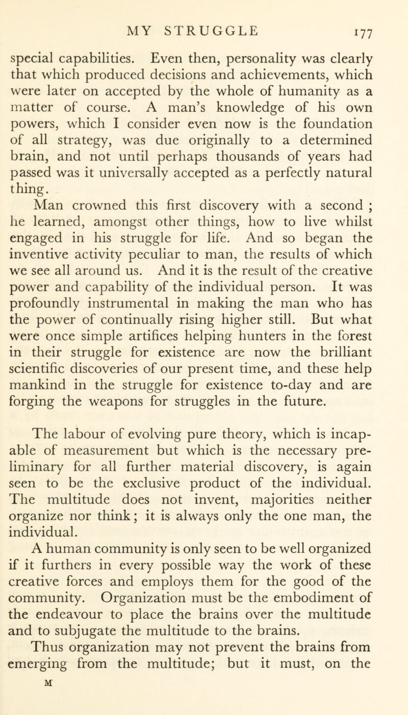 special capabilities. Even then, personality was clearly that which produced decisions and achievements, which were later on accepted by the whole of humanity as a matter of course. A man’s knowledge of his own powers, which I consider even now is the foundation of all strategy, was due originally to a determined brain, and not until perhaps thousands of years had passed was it universally accepted as a perfectly natural thing. Man crowned this first discovery with a second ; he learned, amongst other things, how to live whilst engaged in his struggle for life. And so began the inventive activity peculiar to man, the results of which we see all around us. And it is the result of the creative power and capability of the individual person. It was profoundly instrumental in making the man who has the power of continually rising higher still. But what were once simple artifices helping hunters in the forest in their struggle for existence are now the brilliant scientific discoveries of our present time, and these help mankind in the struggle for existence to-day and are forging the weapons for struggles in the future. The labour of evolving pure theory, which is incap¬ able of measurement but which is the necessary pre¬ liminary for all further material discovery, is again seen to be the exclusive product of the individual. The multitude does not invent, majorities neither organize nor think; it is always only the one man, the individual. A human community is only seen to be well organized if it furthers in every possible way the work of these creative forces and employs them for the good of the community. Organization must be the embodiment of the endeavour to place the brains over the multitude and to subjugate the multitude to the brains. Thus organization may not prevent the brains from emerging from the multitude; but it must, on the M