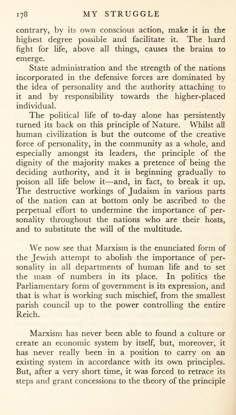 contrary, by its own conscious action, make it in the highest degree possible and facilitate it. The hard fight for life, above all things, causes the brains to emerge. State administration and the strength of the nations incorporated in the defensive forces are dominated by the idea of personality and the authority attaching to it and by responsibility towards the higher-placed individual. The political life of to-day alone has persistently turned its back on this principle of Nature. Whilst all human civilization is but the outcome of the creative force of personality, in the community as a whole, and especially amongst its leaders, the principle of the dignity of the majority makes a pretence of being the deciding authority, and it is beginning gradually to poison all life below it—and, in fact, to break it up. The destructive workings of Judaism in various parts of the nation can at bottom only be ascribed to the perpetual effort to undermine the importance of per¬ sonality throughout the nations who are their hosts, and to substitute the will of the multitude. We now see that Marxism is the enunciated form of the Jewish attempt to abolish the importance of per¬ sonality in all departments of human life and to set the mass of numbers in its place. In politics the Parliamentary form of government is its expression, and that is what is working such mischief, from the smallest parish council up to the power controlling the entire Reich. Marxism has never been able to found a culture or create an economic system by itself, but, moreover, it has never really been in a position to carry on an existing system in accordance with its own principles. But, after a very short time, it was forced to retrace its steps and grant concessions to the theory of the principle