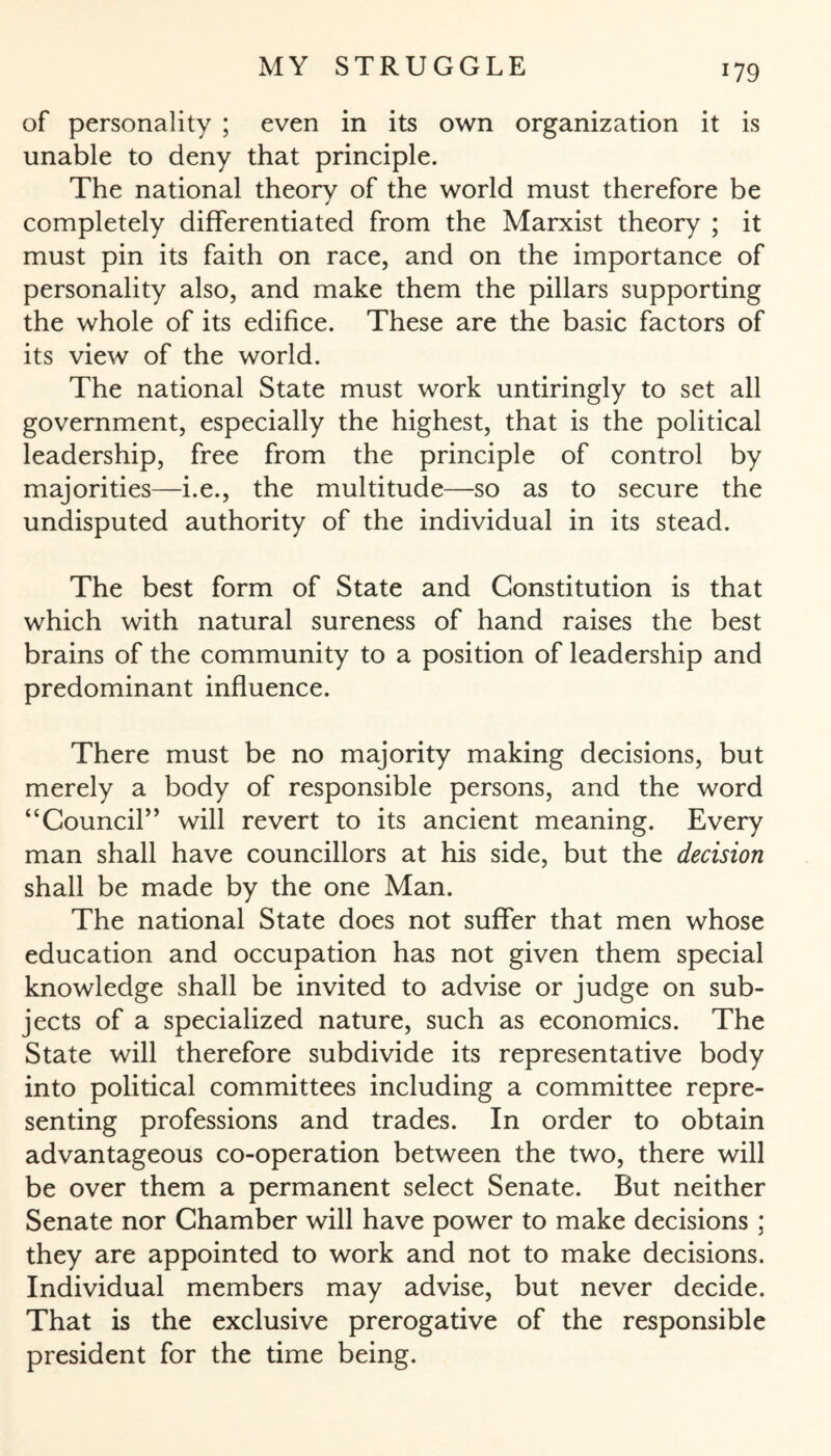 of personality ; even in its own organization it is unable to deny that principle. The national theory of the world must therefore be completely differentiated from the Marxist theory ; it must pin its faith on race, and on the importance of personality also, and make them the pillars supporting the whole of its edifice. These are the basic factors of its view of the world. The national State must work untiringly to set all government, especially the highest, that is the political leadership, free from the principle of control by majorities—i.e., the multitude—so as to secure the undisputed authority of the individual in its stead. The best form of State and Constitution is that which with natural sureness of hand raises the best brains of the community to a position of leadership and predominant influence. There must be no majority making decisions, but merely a body of responsible persons, and the word “Council” will revert to its ancient meaning. Every man shall have councillors at his side, but the decision shall be made by the one Man. The national State does not suffer that men whose education and occupation has not given them special knowledge shall be invited to advise or judge on sub¬ jects of a specialized nature, such as economics. The State will therefore subdivide its representative body into political committees including a committee repre¬ senting professions and trades. In order to obtain advantageous co-operation between the two, there will be over them a permanent select Senate. But neither Senate nor Chamber will have power to make decisions ; they are appointed to work and not to make decisions. Individual members may advise, but never decide. That is the exclusive prerogative of the responsible president for the time being.