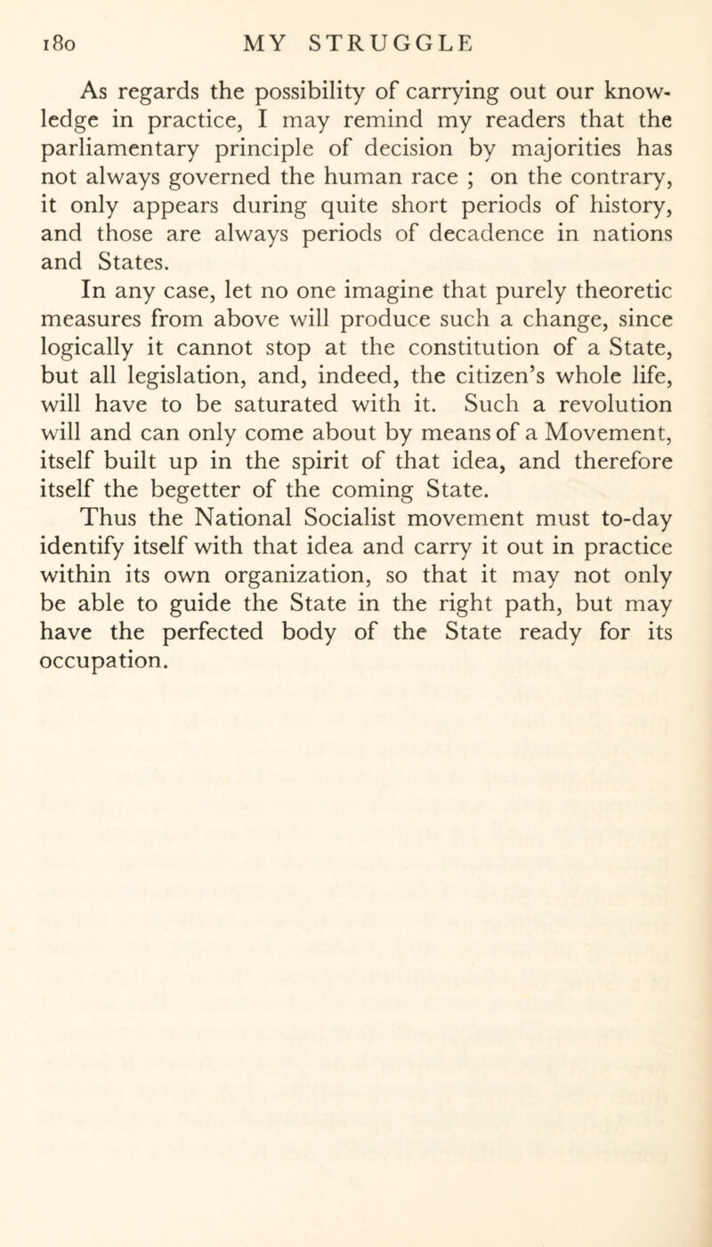 As regards the possibility of carrying out our know¬ ledge in practice, I may remind my readers that the parliamentary principle of decision by majorities has not always governed the human race ; on the contrary, it only appears during quite short periods of history, and those are always periods of decadence in nations and States. In any case, let no one imagine that purely theoretic measures from above will produce such a change, since logically it cannot stop at the constitution of a State, but all legislation, and, indeed, the citizen’s whole life, will have to be saturated with it. Such a revolution will and can only come about by means of a Movement, itself built up in the spirit of that idea, and therefore itself the begetter of the coming State. Thus the National Socialist movement must to-day identify itself with that idea and carry it out in practice within its own organization, so that it may not only be able to guide the State in the right path, but may have the perfected body of the State ready for its occupation.
