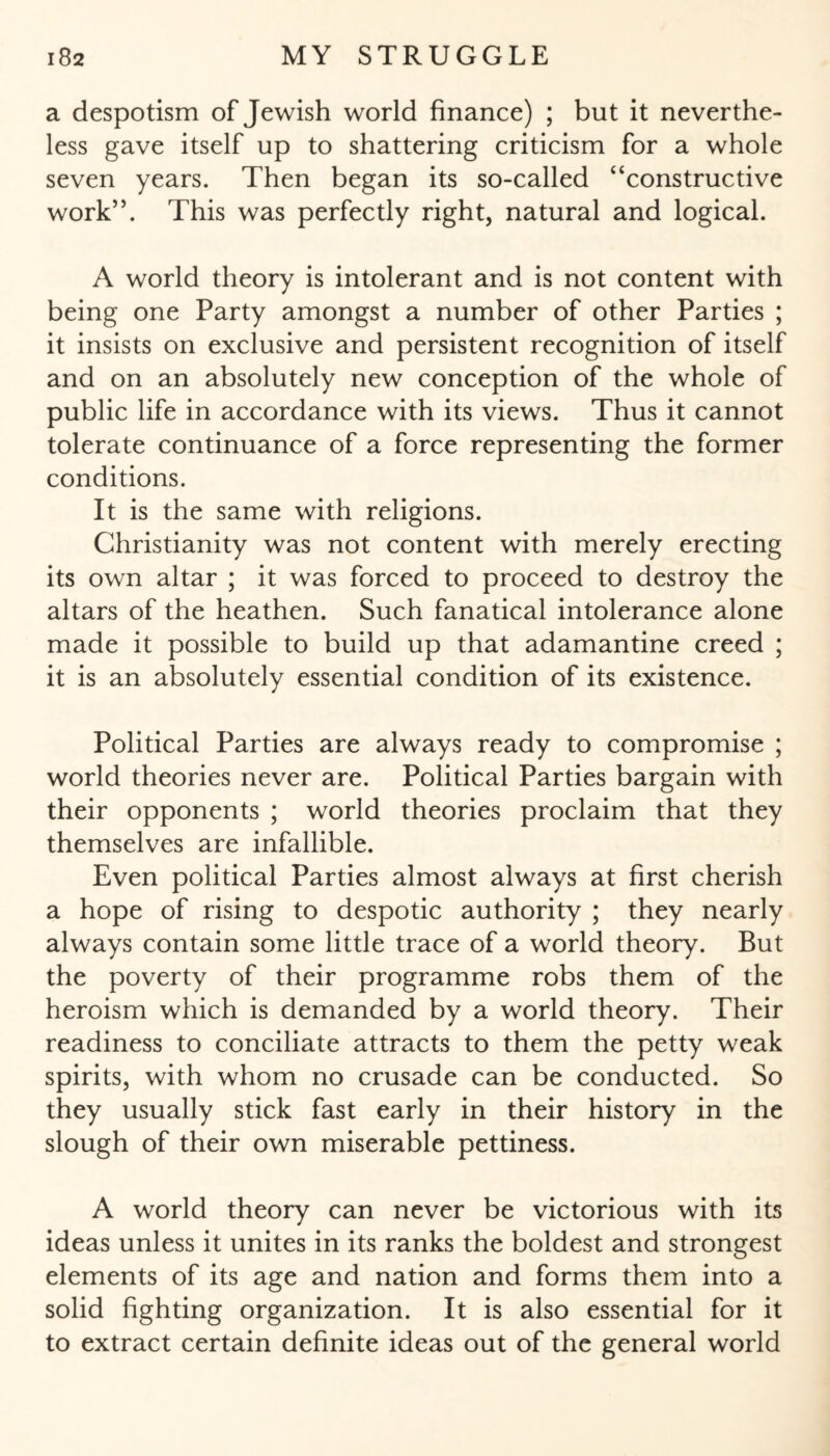 a despotism of Jewish world finance) ; but it neverthe¬ less gave itself up to shattering criticism for a whole seven years. Then began its so-called “constructive work”. This was perfectly right, natural and logical. A world theory is intolerant and is not content with being one Party amongst a number of other Parties ; it insists on exclusive and persistent recognition of itself and on an absolutely new conception of the whole of public life in accordance with its views. Thus it cannot tolerate continuance of a force representing the former conditions. It is the same with religions. Christianity was not content with merely erecting its own altar ; it was forced to proceed to destroy the altars of the heathen. Such fanatical intolerance alone made it possible to build up that adamantine creed ; it is an absolutely essential condition of its existence. Political Parties are always ready to compromise ; world theories never are. Political Parties bargain with their opponents ; world theories proclaim that they themselves are infallible. Even political Parties almost always at first cherish a hope of rising to despotic authority ; they nearly always contain some little trace of a world theory. But the poverty of their programme robs them of the heroism which is demanded by a world theory. Their readiness to conciliate attracts to them the petty weak spirits, with whom no crusade can be conducted. So they usually stick fast early in their history in the slough of their own miserable pettiness. A world theory can never be victorious with its ideas unless it unites in its ranks the boldest and strongest elements of its age and nation and forms them into a solid fighting organization. It is also essential for it to extract certain definite ideas out of the general world