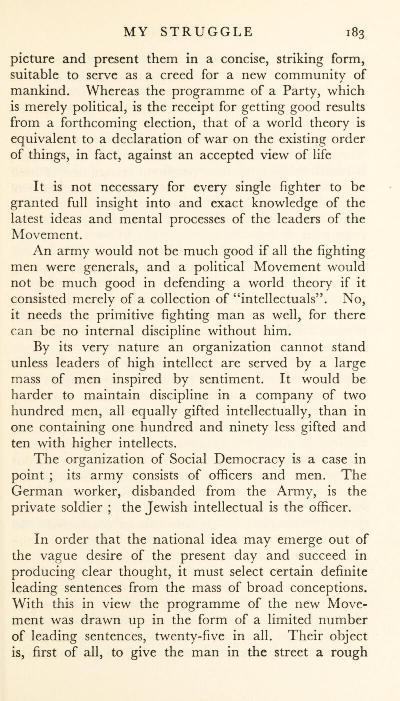 picture and present them in a concise, striking form, suitable to serve as a creed for a new community of mankind. Whereas the programme of a Party, which is merely political, is the receipt for getting good results from a forthcoming election, that of a world theory is equivalent to a declaration of war on the existing order of things, in fact, against an accepted view of life It is not necessary for every single fighter to be granted full insight into and exact knowledge of the latest ideas and mental processes of the leaders of the Movement. An army would not be much good if all the fighting men were generals, and a political Movement would not be much good in defending a world theory if it consisted merely of a collection of “intellectuals’5. No, it needs the primitive fighting man as well, for there can be no internal discipline without him. By its very nature an organization cannot stand unless leaders of high intellect are served by a large mass of men inspired by sentiment. It would be harder to maintain discipline in a company of two hundred men, all equally gifted intellectually, than in one containing one hundred and ninety less gifted and ten with higher intellects. The organization of Social Democracy is a case in point ; its army consists of officers and men. The German worker, disbanded from the Army, is the private soldier ; the Jewish intellectual is the officer. In order that the national idea may emerge out of the vague desire of the present day and succeed in producing clear thought, it must select certain definite leading sentences from the mass of broad conceptions. With this in view the programme of the new Move¬ ment was drawn up in the form of a limited number of leading sentences, twenty-five in all. Their object is, first of all, to give the man in the street a rough