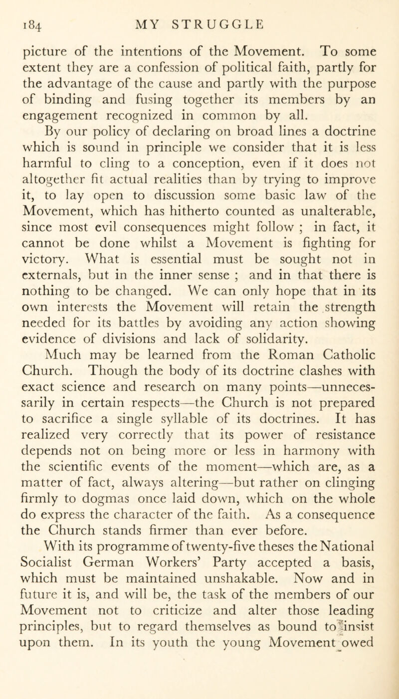 picture of the intentions of the Movement. To some extent they are a confession of political faith, partly for the advantage of the cause and partly with the purpose of binding and fusing together its members by an engagement recognized in common by all. By our policy of declaring on broad lines a doctrine which is sound in principle we consider that it is less harmful to cling to a conception, even if it does not altogether fit actual realities than by trying to improve it, to lay open to discussion some basic law of the Movement, which has hitherto counted as unalterable, since most evil consequences might follow ; in fact, it cannot be done whilst a Movement is fighting for victory. What is essential must be sought not in externals, but in the inner sense ; and in that there is nothing to be changed. We can only hope that in its own interests the Movement will retain the strength needed for its battles by avoiding any action showing evidence of divisions and lack of solidarity. Much may be learned from the Roman Catholic Church. Though the body of its doctrine clashes with exact science and research on many points—unneces¬ sarily in certain respects—the Church is not prepared to sacrifice a single syllable of its doctrines. It has realized very correctly that its power of resistance depends not on being more or less in harmony with the scientific events of the moment—which are, as a matter of fact, always altering—but rather on clinging firmly to dogmas once laid down, which on the whole do express the character of the faith. As a consequence the Church stands firmer than ever before. With its programme of twenty-five theses the National Socialist German Workers’ Party accepted a basis, which must be maintained unshakable. Now and in future it is, and will be, the task of the members of our Movement not to criticize and alter those leading principles, but to regard themselves as bound tolinsist upon them. In its youth the young Movement owed