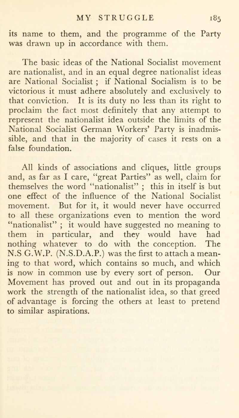 its name to them, and the programme of the Party was drawn up in accordance with them. The basic ideas of the National Socialist movement are nationalist, and in an equal degree nationalist ideas are National Socialist ; if National Socialism is to be victorious it must adhere absolutely and exclusively to that conviction. It is its duty no less than its right to proclaim the fact most definitely that any attempt to represent the nationalist idea outside the limits of the National Socialist German Workers’ Party is inadmis¬ sible, and that in the majority of cases it rests on a false foundation. All kinds of associations and cliques, little groups and, as far as I care, “great Parties” as well, claim for themselves the word “nationalist” ; this in itself is but one effect of the influence of the National Socialist movement. But for it, it would never have occurred to all these organizations even to mention the word “nationalist” ; it would have suggested no meaning to them in particular, and they would have had nothing whatever to do with the conception. The N.S G.W.P. (N.S.D.A.P.) was the first to attach a mean¬ ing to that word, which contains so much, and which is now in common use by every sort of person. Our Movement has proved out and out in its propaganda work the strength of the nationalist idea, so that greed of advantage is forcing the others at least to pretend to similar aspirations.