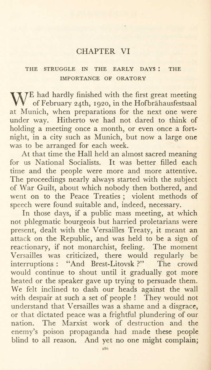 THE STRUGGLE IN THE EARLY DAYS I THE IMPORTANCE OF ORATORY E had hardly finished with the first great meeting V V of February 24th, 1920, in the Hofbrähausfestsaal at Munich, when preparations for the next one were under way. Hitherto we had not dared to think of holding a meeting once a month, or even once a fort¬ night, in a city such as Munich, but now a large one was to be arranged for each week. At that time the Hall held an almost sacred meaning for us National Socialists. It was better filled each time and the people were more and more attentive. The proceedings nearly always started with the subject of War Guilt, about which nobody then bothered, and went on to the Peace Treaties ; violent methods of speech were found suitable and, indeed, necessary. In those days, if a public mass meeting, at which not phlegmatic bourgeois but harried proletarians were present, dealt with the Versailles Treaty, it meant an attack on the Republic, and was held to be a sign of reactionary, if not monarchist, feeling. The moment Versailles was criticized, there would regularly be interruptions : “And Brest-Litovsk ?” The crowd would continue to shout until it gradually got more heated or the speaker gave up trying to persuade them. We felt inclined to dash our heads against the wall with despair at such a set of people ! They would not understand that Versailles was a shame and a disgrace, or that dictated peace was a frightful plundering of our nation. The Marxist work of destruction and the enemy’s poison propaganda had made these people blind to all reason. And yet no one might complain;