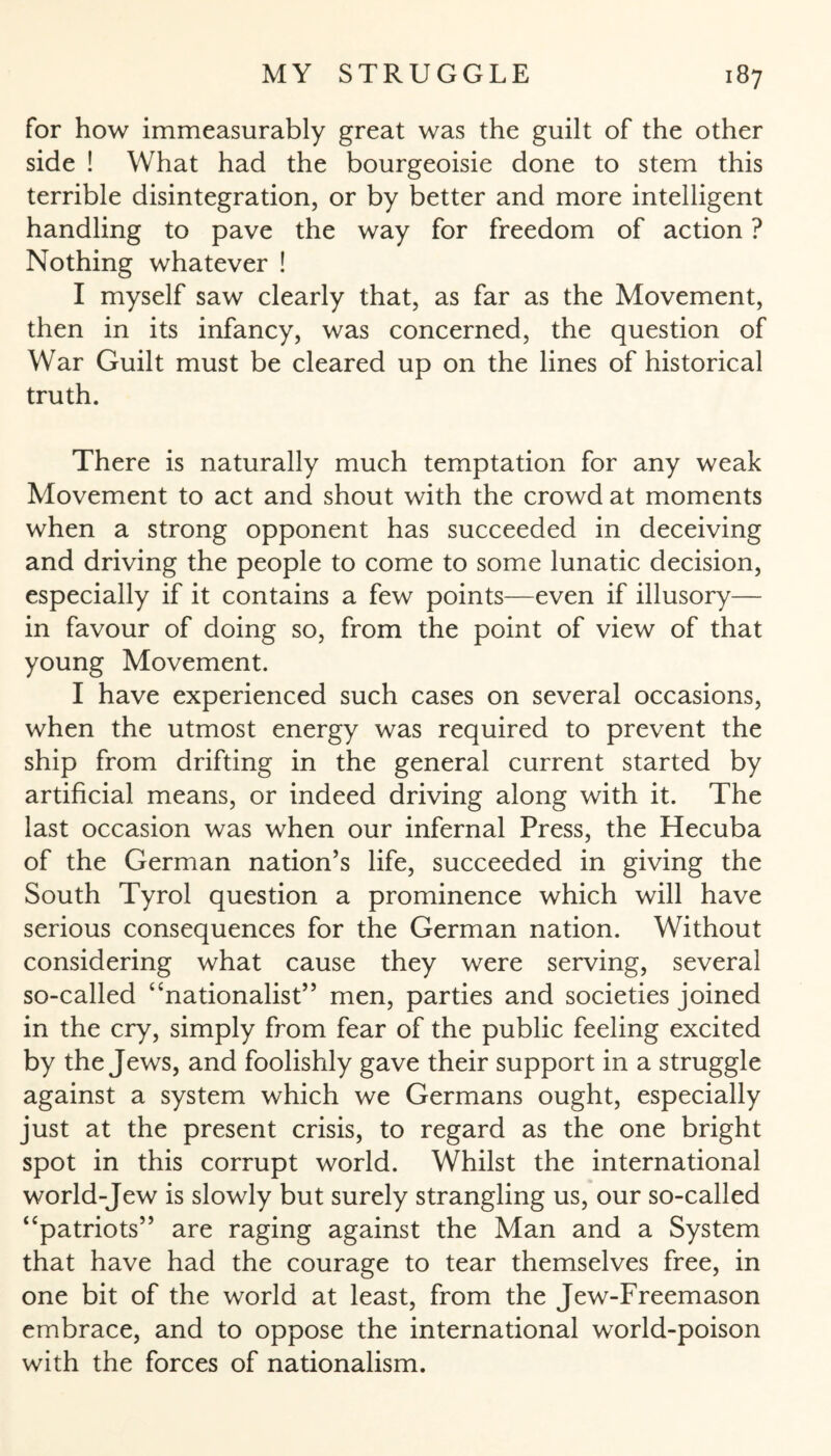for how immeasurably great was the guilt of the other side ! What had the bourgeoisie done to stem this terrible disintegration, or by better and more intelligent handling to pave the way for freedom of action ? Nothing whatever ! I myself saw clearly that, as far as the Movement, then in its infancy, was concerned, the question of War Guilt must be cleared up on the lines of historical truth. There is naturally much temptation for any weak Movement to act and shout with the crowd at moments when a strong opponent has succeeded in deceiving and driving the people to come to some lunatic decision, especially if it contains a few points—even if illusory— in favour of doing so, from the point of view of that young Movement. I have experienced such cases on several occasions, when the utmost energy was required to prevent the ship from drifting in the general current started by artificial means, or indeed driving along with it. The last occasion was when our infernal Press, the Hecuba of the German nation’s life, succeeded in giving the South Tyrol question a prominence which will have serious consequences for the German nation. Without considering what cause they were serving, several so-called “nationalist” men, parties and societies joined in the cry, simply from fear of the public feeling excited by the Jews, and foolishly gave their support in a struggle against a system which we Germans ought, especially just at the present crisis, to regard as the one bright spot in this corrupt world. Whilst the international world-Jew is slowly but surely strangling us, our so-called “patriots” are raging against the Man and a System that have had the courage to tear themselves free, in one bit of the world at least, from the Jew-Freemason embrace, and to oppose the international world-poison with the forces of nationalism.