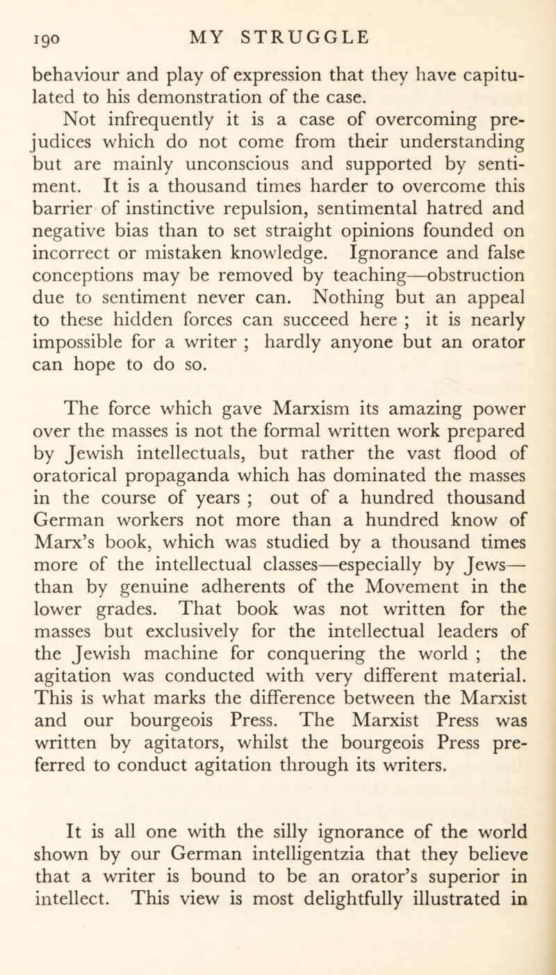 behaviour and play of expression that they have capitu¬ lated to his demonstration of the case. Not infrequently it is a case of overcoming pre¬ judices which do not come from their understanding but are mainly unconscious and supported by senti¬ ment. It is a thousand times harder to overcome this barrier of instinctive repulsion, sentimental hatred and negative bias than to set straight opinions founded on incorrect or mistaken knowledge. Ignorance and false conceptions may be removed by teaching—obstruction due to sentiment never can. Nothing but an appeal to these hidden forces can succeed here ; it is nearly impossible for a writer ; hardly anyone but an orator can hope to do so. The force which gave Marxism its amazing power over the masses is not the formal written work prepared by Jewish intellectuals, but rather the vast flood of oratorical propaganda which has dominated the masses in the course of years ; out of a hundred thousand German workers not more than a hundred know of Marx’s book, which was studied by a thousand times more of the intellectual classes—especially by Jews— than by genuine adherents of the Movement in the lower grades. That book was not written for the masses but exclusively for the intellectual leaders of the Jewish machine for conquering the world ; the agitation was conducted with very different material. This is what marks the difference between the Marxist and our bourgeois Press. The Marxist Press was written by agitators, whilst the bourgeois Press pre¬ ferred to conduct agitation through its writers. It is all one with the silly ignorance of the world shown by our German intelligentzia that they believe that a writer is bound to be an orator’s superior in intellect. This view is most delightfully illustrated in