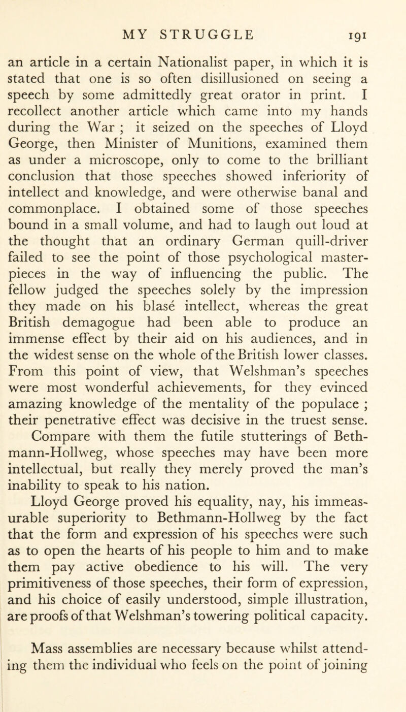 X9X an article in a certain Nationalist paper, in which it is stated that one is so often disillusioned on seeing a speech by some admittedly great orator in print. I recollect another article which came into my hands during the War ; it seized on the speeches of Lloyd George, then Minister of Munitions, examined them as under a microscope, only to come to the brilliant conclusion that those speeches showed inferiority of intellect and knowledge, and were otherwise banal and commonplace. I obtained some of those speeches bound in a small volume, and had to laugh out loud at the thought that an ordinary German quill-driver failed to see the point of those psychological master¬ pieces in the way of influencing the public. The fellow judged the speeches solely by the impression they made on his blase intellect, whereas the great British demagogue had been able to produce an immense effect by their aid on his audiences, and in the widest sense on the whole of the British lower classes. From this point of view, that Welshman’s speeches were most wonderful achievements, for they evinced amazing knowledge of the mentality of the populace ; their penetrative effect was decisive in the truest sense. Compare with them the futile stutterings of Beth- mann-Hollweg, whose speeches may have been more intellectual, but really they merely proved the man’s inability to speak to his nation. Lloyd George proved his equality, nay, his immeas¬ urable superiority to Bethmann-Hollweg by the fact that the form and expression of his speeches were such as to open the hearts of his people to him and to make them pay active obedience to his will. The very primitiveness of those speeches, their form of expression, and his choice of easily understood, simple illustration, are proofs ofthat Welshman’s towering political capacity. Mass assemblies are necessary because whilst attend¬ ing them the individual who feels on the point of joining