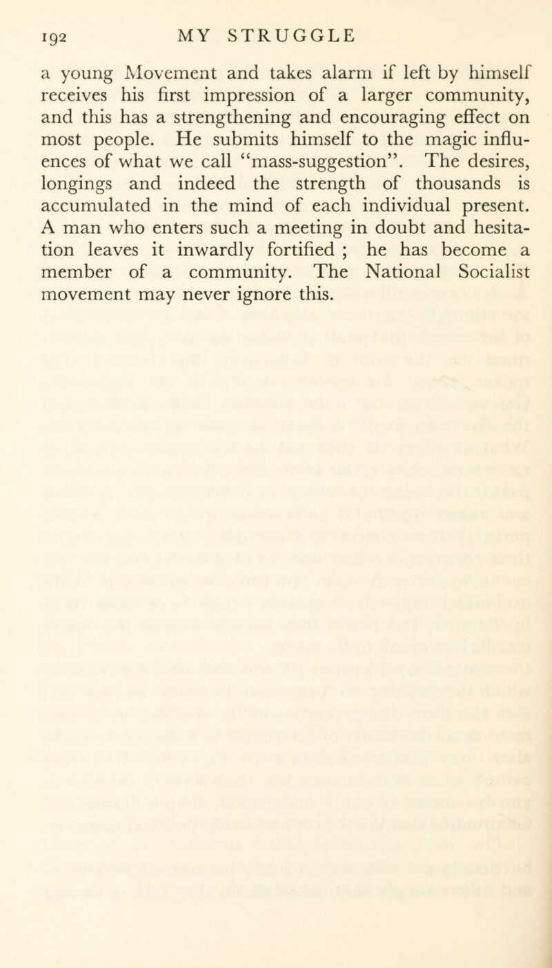 a young Movement and takes alarm if left by himself receives his first impression of a larger community, and this has a strengthening and encouraging effect on most people. He submits himself to the magic influ¬ ences of what we call “mass-suggestion”. The desires, longings and indeed the strength of thousands is accumulated in the mind of each individual present. A man who enters such a meeting in doubt and hesita¬ tion leaves it inwardly fortified ; he has become a member of a community. The National Socialist movement may never ignore this.