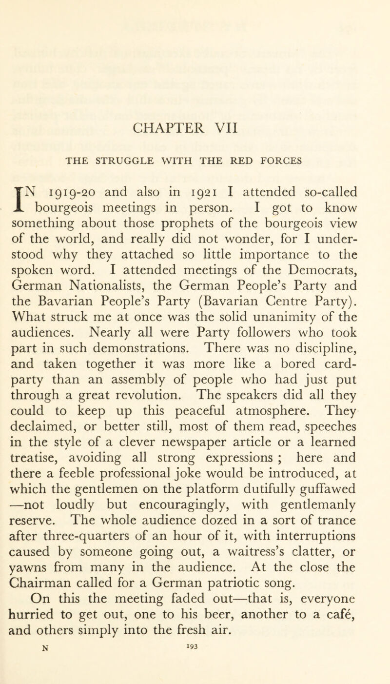 CHAPTER VII THE STRUGGLE WITH THE RED FORGES IN 1919-20 and also in 1921 I attended so-called bourgeois meetings in person. I got to know something about those prophets of the bourgeois view of the world, and really did not wonder, for I under¬ stood why they attached so little importance to the spoken word. I attended meetings of the Democrats, German Nationalists, the German People’s Party and the Bavarian People’s Party (Bavarian Centre Party). What struck me at once was the solid unanimity of the audiences. Nearly all were Party followers who took part in such demonstrations. There was no discipline, and taken together it was more like a bored card- party than an assembly of people who had just put through a great revolution. The speakers did all they could to keep up this peaceful atmosphere. They declaimed, or better still, most of them read, speeches in the style of a clever newspaper article or a learned treatise, avoiding all strong expressions ; here and there a feeble professional joke would be introduced, at which the gentlemen on the platform dutifully guffawed —not loudly but encouragingly, with gentlemanly reserve. The whole audience dozed in a sort of trance after three-quarters of an hour of it, with interruptions caused by someone going out, a waitress’s clatter, or yawns from many in the audience. At the close the Chairman called for a German patriotic song. On this the meeting faded out—that is, everyone hurried to get out, one to his beer, another to a cafe, and others simply into the fresh air. N