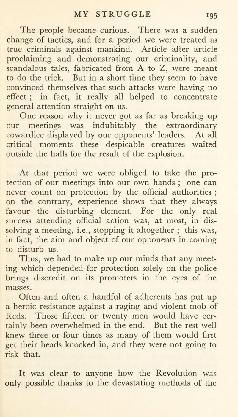 The people became curious. There was a sudden change of tactics, and for a period we were treated as true criminals against mankind. Article after article proclaiming and demonstrating our criminality, and scandalous tales, fabricated from A to Z, were meant to do the trick. But in a short time they seem to have convinced themselves that such attacks were having no effect ; in fact, it really all helped to concentrate general attention straight on us. One reason why it never got as far as breaking up our meetings was indubitably the extraordinary cowardice displayed by our opponents’ leaders. At all critical moments these despicable creatures waited outside the halls for the result of the explosion. At that period we were obliged to take the pro¬ tection of our meetings into our own hands ; one can never count on protection by the official authorities ; on the contrary, experience shows that they always favour the disturbing element. For the only real success attending official action was, at most, in dis¬ solving a meeting, i.e., stopping it altogether ; this was, in fact, the aim and object of our opponents in coming to disturb us. Thus, we had to make up our minds that any meet¬ ing which depended for protection solely on the police brings discredit on its promoters in the eyes of the masses. Often and often a handful of adherents has put up a heroic resistance against a raging and violent mob of Reds. Those fifteen or twenty men would have cer¬ tainly been overwhelmed in the end. But the rest well knew three or four times as many of them would first get their heads knocked in, and they were not going to risk that. It was clear to anyone how the Revolution was only possible thanks to the devastating methods of the