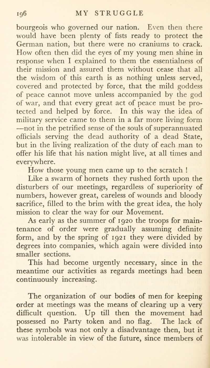 bourgeois who governed our nation. Even then there would have been plenty of fists ready to protect the German nation, but there were no craniums to crack. How often then did the eyes of my young men shine in response when I explained to them the essentialness of their mission and assured them without cease that all the wisdom of this earth is as nothing unless served, covered and protected by force, that the mild goddess of peace cannot move unless accompanied by the god of war, and that every great act of peace must be pro¬ tected and helped by force. In this way the idea of military service came to them in a far more living form —not in the petrified sense of the souls of superannuated officials serving the dead authority of a dead State, but in the living realization of the duty of each man to offer his life that his nation might live, at all times and everywhere. How those young men came up to the scratch ! Like a swarm of hornets they rushed forth upon the disturbers of our meetings, regardless of superiority of numbers, however great, careless of wounds and bloody sacrifice, filled to the brim with the great idea, the holy mission to clear the way for our Movement. As early as the summer of 1920 the troops for main¬ tenance of order were gradually assuming definite form, and by the spring of 1921 they were divided by degrees into companies, which again were divided into smaller sections. This had become urgently necessary, since in the meantime our activities as regards meetings had been continuously increasing. The organization of our bodies of men for keeping order at meetings was the means of clearing up a very difficult question. Up till then the movement had possessed no Party token and no flag. The lack of these symbols was not only a disadvantage then, but it was intolerable in view of the future, since members of