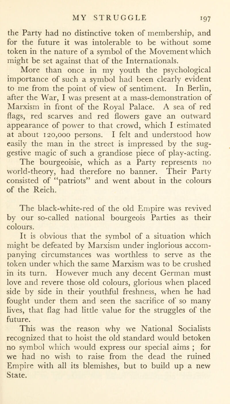 the Party had no distinctive token of membership, and for the future it was intolerable to be without some token in the nature of a symbol of the Movement which might be set against that of the Internationals. More than once in my youth the psychological importance of such a symbol had been clearly evident to me from the point of view of sentiment. In Berlin, after the War, I was present at a mass-demonstration of Marxism in front of the Royal Palace. A sea of red flags, red scarves and red flowers gave an outward appearance of power to that crowd, which I estimated at about 120,000 persons. I felt and understood how easily the man in the street is impressed by the sug¬ gestive magic of such a grandiose piece of play-acting. The bourgeoisie, which as a Party represents no world-theory, had therefore no banner. Their Party consisted of “patriots” and went about in the colours of the Reich. The black-white-red of the old Empire was revived by our so-called national bourgeois Parties as their colours. It is obvious that the symbol of a situation which might be defeated by Marxism under inglorious accom¬ panying circumstances was worthless to serve as the token under which the same Marxism was to be crushed in its turn. However much any decent German must love and revere those old colours, glorious when placed side by side in their youthful freshness, when he had fought under them and seen the sacrifice of so many lives, that flag had little value for the struggles of the future. This was the reason why we National Socialists recognized that to hoist the old standard would betoken no symbol which would express our special aims ; for we had no wish to raise from the dead the ruined Empire with all its blemishes, but to build up a new State.