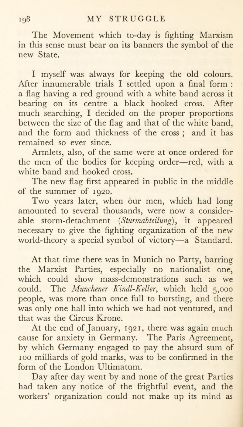 The Movement which to-day is fighting Marxism in this sense must bear on its banners the symbol of the new State. I myself was always for keeping the old colours. After innumerable trials I settled upon a final form : a flag having a red ground with a white band across it bearing on its centre a black hooked cross. After much searching, I decided on the proper proportions between the size of the flag and that of the white band, and the form and thickness of the cross ; and it has remained so ever since. Armlets, also, of the same were at once ordered for the men of the bodies for keeping order—red, with a white band and hooked cross. The new flag first appeared in public in the middle of the summer of 1920. Two years later, when our men, which had long amounted to several thousands, were now a consider¬ able storm-detachment (Sturmabteilung), it appeared necessary to give the fighting organization of the new world-theory a special symbol of victory—a Standard. At that time there was in Munich no Party, barring the Marxist Parties, especially no nationalist one, which could show mass-demonstrations such as we could. The Münchener Kindl-Keller, which held 5,000 people, was more than once full to bursting, and there was only one hall into which we had not ventured, and that was the Circus Krone. At the end of January, 1921, there was again much cause for anxiety in Germany. The Paris Agreement, by which Germany engaged to pay the absurd sum of 100 milliards of gold marks, was to be confirmed in the form of the London Ultimatum. Day after day went by and none of the great Parties had taken any notice of the frightful event, and the workers’ organization could not make up its mind as