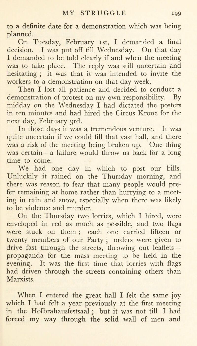 to a definite date for a demonstration which was being planned. On Tuesday, February ist, I demanded a final decision. I was put off till Wednesday. On that day I demanded to be told clearly if and when the meeting was to take place. The reply was still uncertain and hesitating ; it was that it was intended to invite the workers to a demonstration on that day week. Then I lost all patience and decided to conduct a demonstration of protest on my own responsibility. By midday on the Wednesday I had dictated the posters in ten minutes and had hired the Circus Krone for the next day, February 3rd. In those days it was a tremendous venture. It was quite uncertain if we could fill that vast hall, and there was a risk of the meeting being broken up. One thing was certain—a failure would throw us back for a long time to come. We had one day in which to post our bills. Unluckily it rained on the Thursday morning, and there was reason to fear that many people would pre¬ fer remaining at home rather than hurrying to a meet¬ ing in rain and snow, especially when there was likely to be violence and murder. On the Thursday two lorries, which I hired, were enveloped in red as much as possible, and two flags were stuck on them ; each one carried fifteen or twenty members of our Party ; orders were given to drive fast through the streets, throwing out leaflets— propaganda for the mass meeting to be held in the evening. It was the first time that lorries with flags had driven through the streets containing others than Marxists. When I entered the great hall I felt the same joy which I had felt a year previously at the first meeting in the Hofbrähausfestsaal ; but it was not till I had forced my way through the solid wall of men and