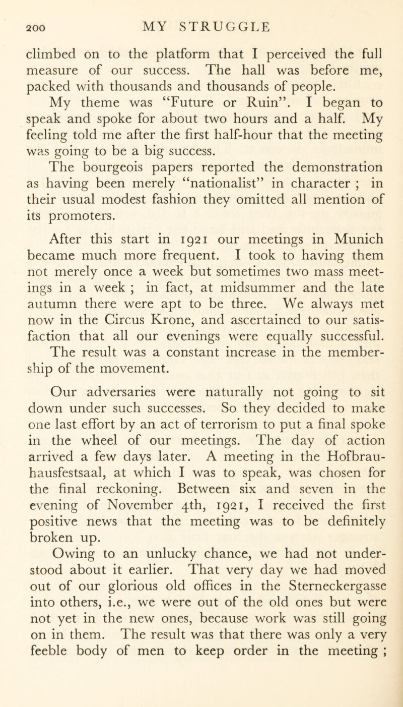 climbed on to the platform that I perceived the full measure of our success. The hall was before me, packed with thousands and thousands of people. My theme was “Future or Ruin”. I began to speak and spoke for about two hours and a half. My feeling told me after the first half-hour that the meeting was going to be a big success. The bourgeois papers reported the demonstration as having been merely “nationalist” in character ; in their usual modest fashion they omitted all mention of its promoters. After this start in 1921 our meetings in Munich became much more frequent. I took to having them not merely once a week but sometimes two mass meet¬ ings in a week ; in fact, at midsummer and the late autumn there were apt to be three. We always met now in the Circus Krone, and ascertained to our satis¬ faction that all our evenings were equally successful. The result was a constant increase in the member¬ ship of the movement. Our adversaries were naturally not going to sit down under such successes. So they decided to make one last effort by an act of terrorism to put a final spoke in the wheel of our meetings. The day of action arrived a few days later. A meeting in the Hofbrau- hausfestsaal, at which I was to speak, was chosen for the final reckoning. Between six and seven in the evening of November 4th, 1921, I received the first positive news that the meeting was to be definitely broken up. Owing to an unlucky chance, we had not under¬ stood about it earlier. That very day we had moved out of our glorious old offices in the Sterneckergasse into others, i.e., we were out of the old ones but were not yet in the new ones, because work was still going on in them. The result was that there was only a very feeble body of men to keep order in the meeting ;