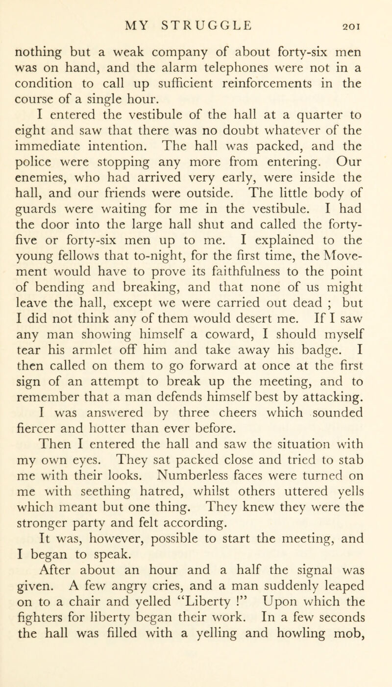 nothing but a weak company of about forty-six men was on hand, and the alarm telephones were not in a condition to call up sufficient reinforcements in the course of a single hour. I entered the vestibule of the hall at a quarter to eight and saw that there was no doubt whatever of the immediate intention. The hall was packed, and the police were stopping any more from entering. Our enemies, who had arrived very early, were inside the hall, and our friends were outside. The little body of guards were waiting for me in the vestibule. I had the door into the large hall shut and called the forty- five or forty-six men up to me. I explained to the young fellows that to-night, for the first time, the Move¬ ment would have to prove its faithfulness to the point of bending and breaking, and that none of us might leave the hall, except we were carried out dead ; but I did not think any of them would desert me. If I saw any man showing himself a coward, I should myself tear his armlet off him and take away his badge. I then called on them to go forward at once at the first sign of an attempt to break up the meeting, and to remember that a man defends himself best by attacking. I was answered by three cheers which sounded fiercer and hotter than ever before. Then I entered the hall and saw the situation with my own eyes. They sat packed close and tried to stab me with their looks. Numberless faces were turned on me with seething hatred, whilst others uttered yells which meant but one thing. They knew they were the stronger party and felt according. It was, however, possible to start the meeting, and I began to speak. After about an hour and a half the signal was given. A few angry cries, and a man suddenly leaped on to a chair and yelled “Liberty !” Upon which the fighters for liberty began their work. In a few seconds the hall was filled with a yelling and howling mob,