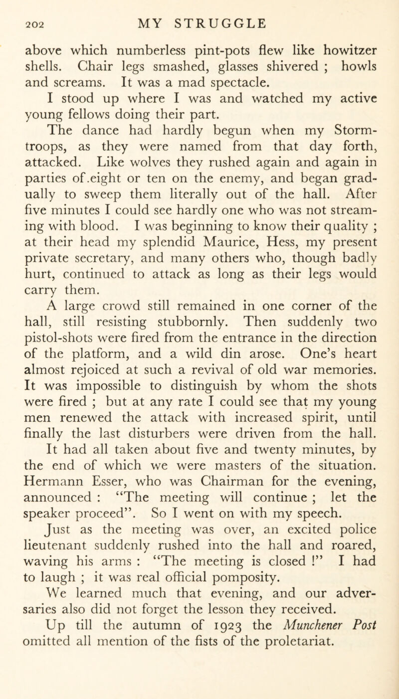 above which numberless pint-pots flew like howitzer shells. Chair legs smashed, glasses shivered ; howls and screams. It was a mad spectacle. I stood up where I was and watched my active young fellows doing their part. The dance had hardly begun when my Storm- troops, as they were named from that day forth, attacked. Like wolves they rushed again and again in parties of .eight or ten on the enemy, and began grad¬ ually to sweep them literally out of the hall. After five minutes I could see hardly one who was not stream¬ ing with blood. I was beginning to know their quality ; at their head my splendid Maurice, Hess, my present private secretary, and many others who, though badly hurt, continued to attack as long as their legs would carry them. A large crowd still remained in one corner of the hall, still resisting stubbornly. Then suddenly two pistol-shots were fired from the entrance in the direction of the platform, and a wild din arose. One’s heart almost rejoiced at such a revival of old war memories. It was impossible to distinguish by whom the shots were fired ; but at any rate I could see that my young men renewed the attack with increased spirit, until finally the last disturbers were driven from the hall. It had all taken about five and twenty minutes, by the end of which we were masters of the situation. Hermann Esser, who was Chairman for the evening, announced : “The meeting will continue ; let the speaker proceed”. So I went on with my speech. Just as the meeting was over, an excited police lieutenant suddenly rushed into the hall and roared, waving his arms : “The meeting is closed !” I had to laugh ; it was real official pomposity. We learned much that evening, and our adver¬ saries also did not forget the lesson they received. Up till the autumn of 1923 the Münchener Post omitted all mention of the fists of the proletariat.