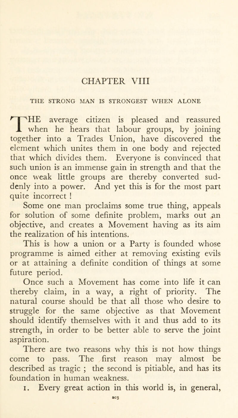 THE STRONG MAN IS STRONGEST WHEN ALONE THE average citizen is pleased and reassured when he hears that labour groups, by joining together into a Trades Union, have discovered the element which unites them in one body and rejected that which divides them. Everyone is convinced that such union is an immense gain in strength and that the once weak little groups are thereby converted sud¬ denly into a power. And yet this is for the most part quite incorrect ! Some one man proclaims some true thing, appeals for solution of some definite problem, marks out an objective, and creates a Movement having as its aim the realization of his intentions. This is how a union or a Party is founded whose programme is aimed either at removing existing evils or at attaining a definite condition of things at some future period. Once such a Movement has come into life it can thereby claim, in a way, a right of priority. The natural course should be that all those who desire to struggle for the same objective as that Movement should identify themselves with it and thus add to its strength, in order to be better able to serve the joint aspiration. There are two reasons why this is not how things come to pass. The first reason may almost be described as tragic ; the second is pitiable, and has its foundation in human weakness. i. Every great action in this world is, in general, *03