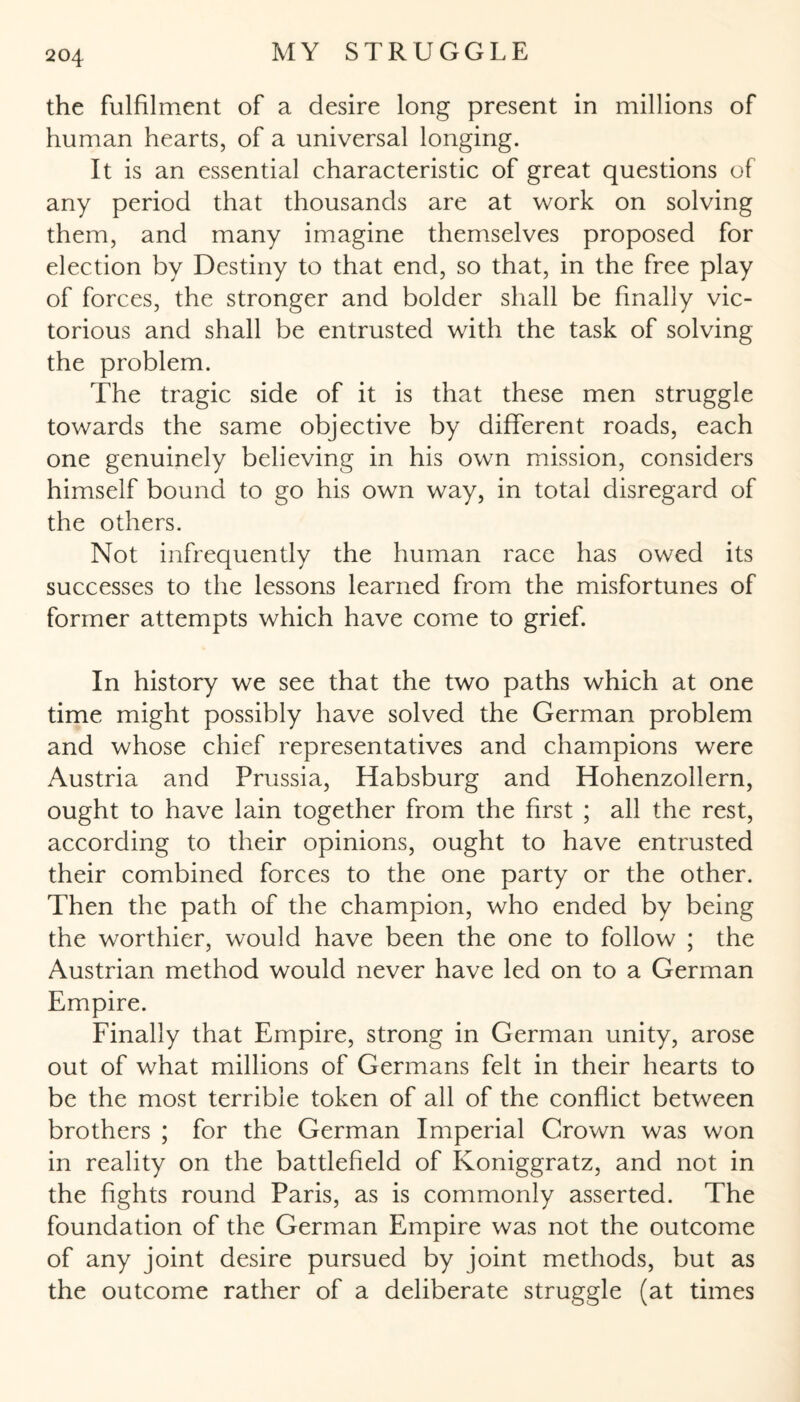 the fulfilment of a desire long present in millions of human hearts, of a universal longing. It is an essential characteristic of great questions of any period that thousands are at work on solving them, and many imagine themselves proposed for election by Destiny to that end, so that, in the free play of forces, the stronger and bolder shall be finally vic¬ torious and shall be entrusted with the task of solving the problem. The tragic side of it is that these men struggle towards the same objective by different roads, each one genuinely believing in his own mission, considers himself bound to go his own way, in total disregard of the others. Not infrequently the human race has owed its successes to the lessons learned from the misfortunes of former attempts which have come to grief. In history we see that the two paths which at one time might possibly have solved the German problem and whose chief representatives and champions were Austria and Prussia, Habsburg and Hohenzollern, ought to have lain together from the first ; all the rest, according to their opinions, ought to have entrusted their combined forces to the one party or the other. Then the path of the champion, who ended by being the worthier, would have been the one to follow ; the Austrian method would never have led on to a German Empire. Finally that Empire, strong in German unity, arose out of what millions of Germans felt in their hearts to be the most terrible token of all of the conflict between brothers ; for the German Imperial Grown was won in reality on the battlefield of Koniggratz, and not in the fights round Paris, as is commonly asserted. The foundation of the German Empire was not the outcome of any joint desire pursued by joint methods, but as the outcome rather of a deliberate struggle (at times