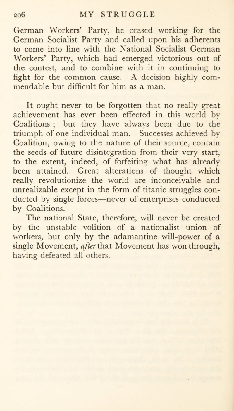 German Workers’ Party, he ceased working for the German Socialist Party and called upon his adherents to come into line with the National Socialist German Workers’ Party, which had emerged victorious out of the contest, and to combine with it in continuing to fight for the common cause. A decision highly com¬ mendable but difficult for him as a man. It ought never to be forgotten that no really great achievement has ever been effected in this world by Coalitions ; but they have always been due to the triumph of one individual man. Successes achieved by Coalition, owing to the nature of their source, contain the seeds of future disintegration from their very start, to the extent, indeed, of forfeiting what has already been attained. Great alterations of thought which really revolutionize the world are inconceivable and unrealizable except in the form of titanic struggles con¬ ducted by single forces—never of enterprises conducted by Coalitions. The national State, therefore, will never be created by the unstable volition of a nationalist union of workers, but only by the adamantine will-power of a single Movement, after that Movement has won through, having defeated all others.