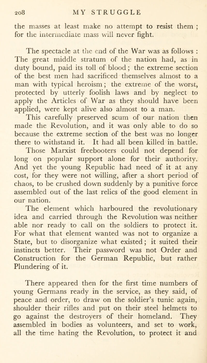 the masses at least make no attempt to resist them ; for the intermediate mass will never fight. The spectacle at the end of the War was as follows : The great middle stratum of the nation had, as in duty bound, paid its toll of blood ; the extreme section of the best men had sacrificed themselves almost to a man with typical heroism; the extreme of the worst, protected by utterly foolish laws and by neglect to apply the Articles of War as they should have been applied, were kept alive also almost to a man. This carefully preserved scum of our nation then made the Revolution, and it was only able to do so because the extreme section of the best was no longer there to withstand it. It had all been killed in battle. Those Marxist freebooters could not depend for long on popular support alone for their authority. And yet the young Republic had need of it at any cost, for they were not willing, after a short period of chaos, to be crushed down suddenly by a punitive force assembled out of the last relics of the good element in our nation. The element which harboured the revolutionary idea and carried through the Revolution was neither able nor ready to call on the soldiers to protect it. For what that element wanted was not to organize a State, but to disorganize what existed; it suited their instincts better. Their password was not Order and Construction for the German Republic, but rather Plundering of it. There appeared then for the first time numbers of young Germans ready in the service, as they said, of peace and order, to draw on the soldier’s tunic again, shoulder their rifles and put on their steel helmets to go against the destroyers of their homeland. They assembled in bodies as volunteers, and set to work, all the time hating the Revolution, to protect it and